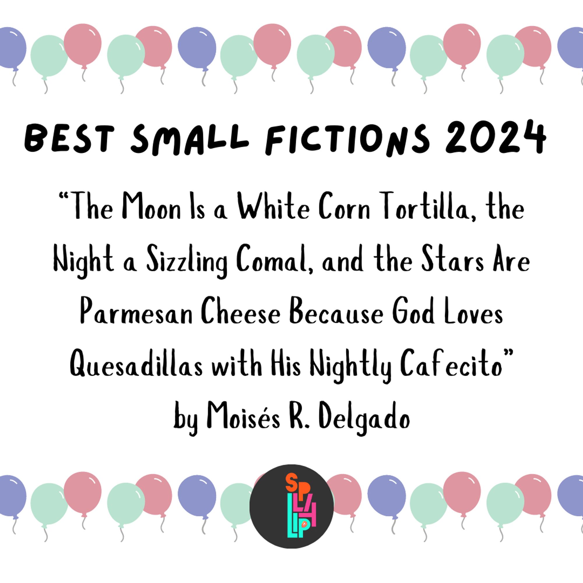 a balloon banner on a white background: Best small fictions 2024 "The Moon Is a White Corn Tortilla, the Night a Sizzling Comal, and the Stars Are Parmesan Cheese Because God Loves Quesadillas with His Nightly Cafecito" by Moisés R. Delgado