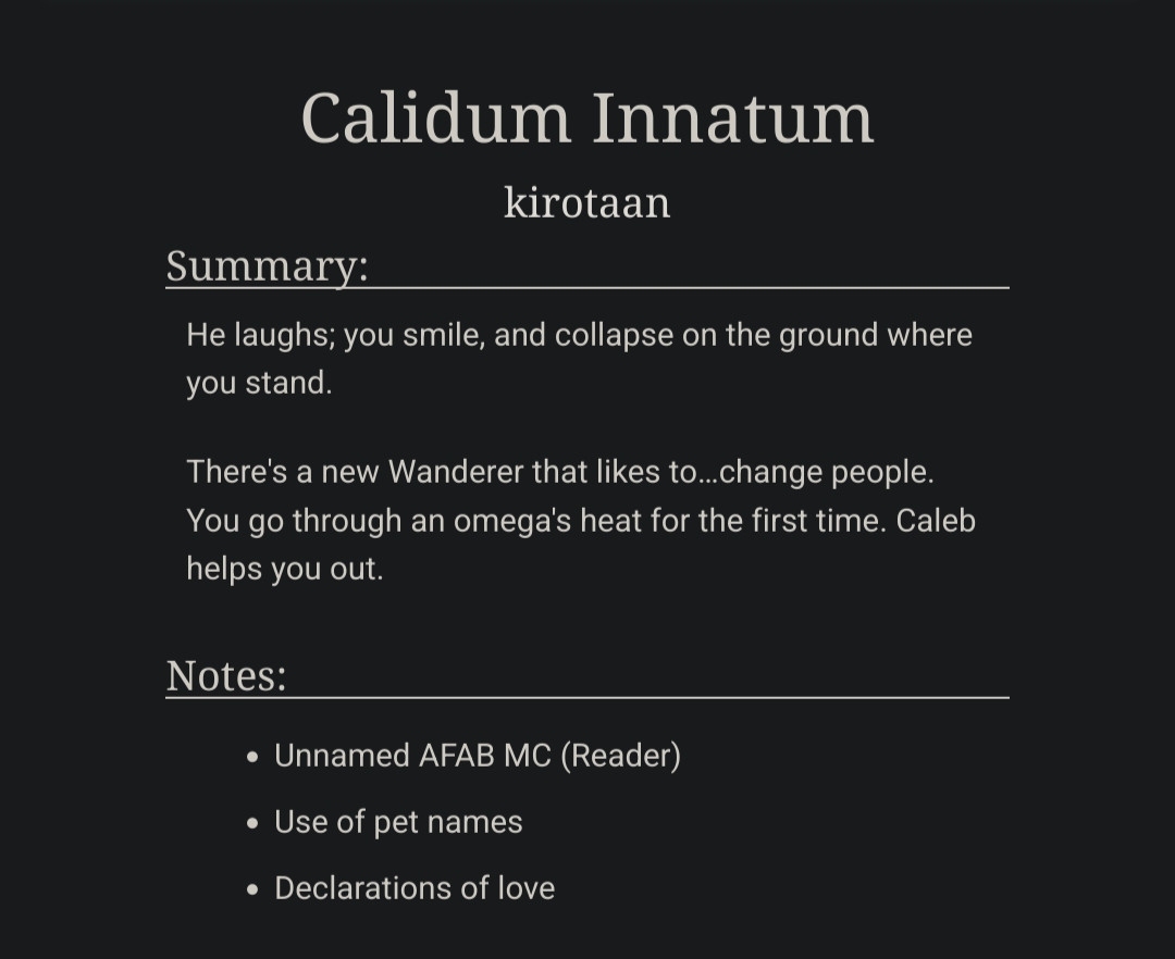 Title: Calidum Innatum

Summary:
He laughs; you smile, and collapse on the ground where you stand.

There's a new Wanderer that likes to…change people. You go through an omega's heat for the first time. Caleb helps you out.

Notes:
- Unnamed AFAB MC (Reader)
- Use of pet names
- Declarations of love