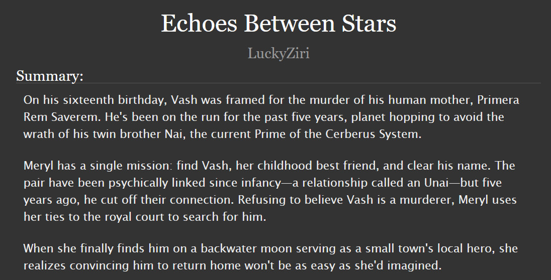 screenshot of a fanfic summary that reads:
Echoes Between Stars
by LuckyZiri

Summary:
On his sixteenth birthday, Vash was framed for the murder of his human mother, Primera Rem Saverem. He's been on the run for the past five years, planet hopping to avoid the wrath of his twin brother Nai, the current Prime of the Cerberus System.

Meryl has a single mission: find Vash, her childhood best friend, and clear his name. The pair have been psychically linked since infancy—a relationship called an Unai—but five years ago, he cut off their connection. Refusing to believe Vash is a murderer, Meryl uses her ties to the royal court to search for him.

When she finally finds him on a backwater moon serving as a small town's local hero, she realizes convincing him to return home won't be as easy as she'd imagined.