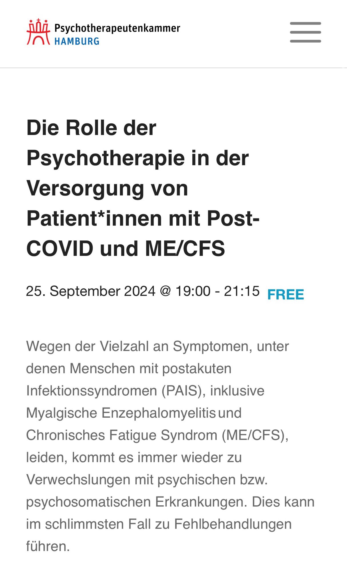 Screenshot der Veranstaltungsankündigung durch die Kammer: Die Rolle der Psychotherapie in der Versorgung von Patient*innen mit Post-
COVID und ME/CFS
25. September 2024 @ 19:00 - 21:15 FREE
Wegen der Vielzahl an Symptomen, unter denen Menschen mit postakuten Infektionssyndromen (PAIS), inklusive Myalgische Enzephalomyelitis und Chronisches Fatigue Syndrom (ME/CFS), leiden, kommt es immer wieder zu Verwechslungen mit psychischen bzw. psychosomatischen Erkrankungen. Dies kann im schlimmsten Fall zu Fehlbehandlungen führen.