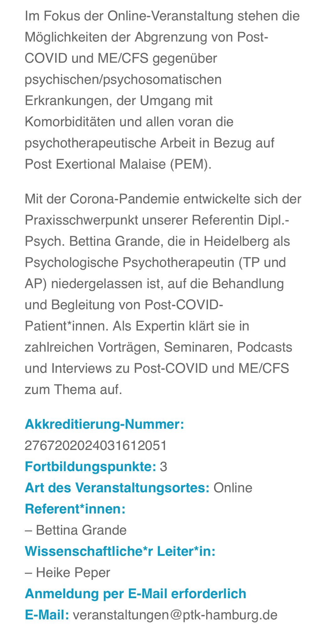 Screenshot der Ankündigung dieser Veranstaltung, 2.Teil: 

Im Fokus der Online-Veranstaltung stehen die Möglichkeiten der Abgrenzung von Post-COVID und ME/CFS gegenüber psychischen/psychosomatischen
Erkrankungen, der Umgang mit Komorbiditäten und allen voran die psychotherapeutische Arbeit in Bezug auf Post Exertional Malaise (PEM).
Mit der Corona-Pandemie entwickelte sich der Praxisschwerpunkt unserer Referentin Dipl.-Psych. Bettina Grande, die in Heidelberg als Psychologische Psychotherapeutin (TP und AP) niedergelassen ist, auf die Behandlung und Begleitung von Post-COVID-Patient*innen. Als Expertin klärt sie in zahlreichen Vorträgen, Seminaren, Podcasts und Interviews zu Post-COVID und ME/CFS zum Thema auf.
Akkreditierung-Nummer:
2767202024031612051
Fortbildungspunkte: 3
Art des Veranstaltungsortes: Online
Referent*innen:
- Bettina Grande
Wissenschaftliche*r Leiter*in:
- Heike Peper
Anmeldung per E-Mail erforderlich E-Mail: veranstaltungen@ptk-hamburg.de