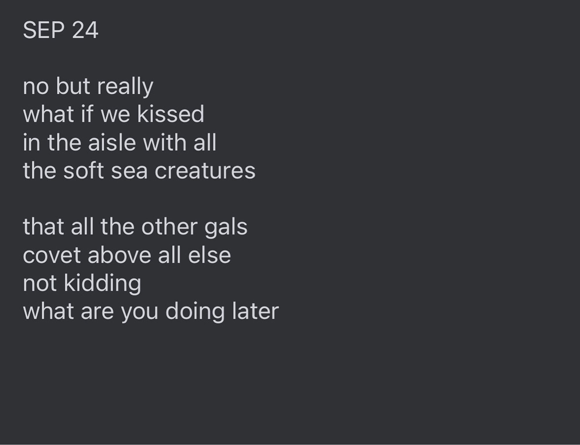 Text reads: "SEP 24

no but really
what if we kissed 
in the aisle with all
the soft sea creatures 

that all the other gals
covet above all else 
not kidding
what are you doing later”