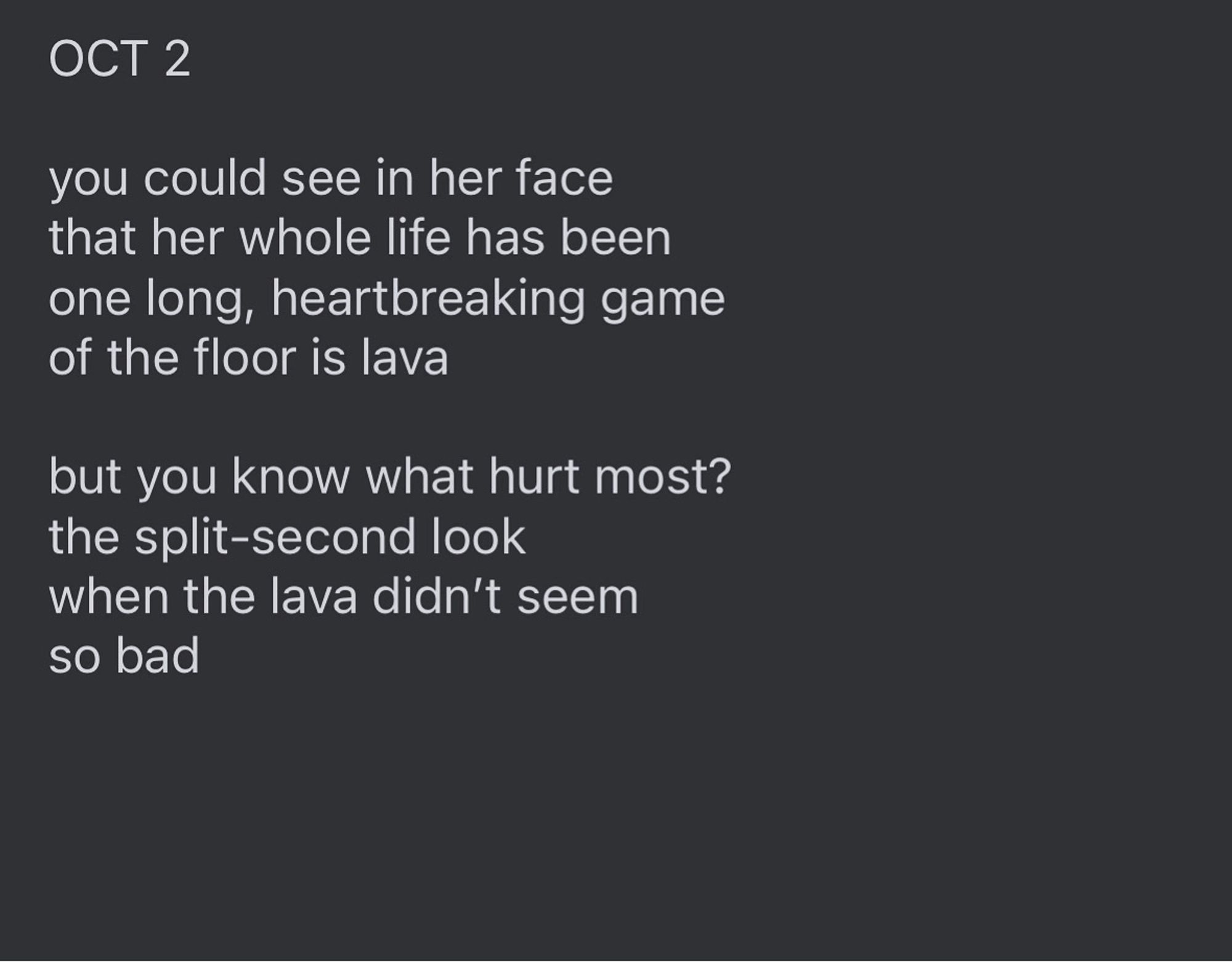 Text reads: "OCT 2

you could see in her face
that her whole life has been
one long, heartbreaking game
of the floor is lava

but you know what hurt most? 
the split-second look
when the lava didn’t seem
so bad”