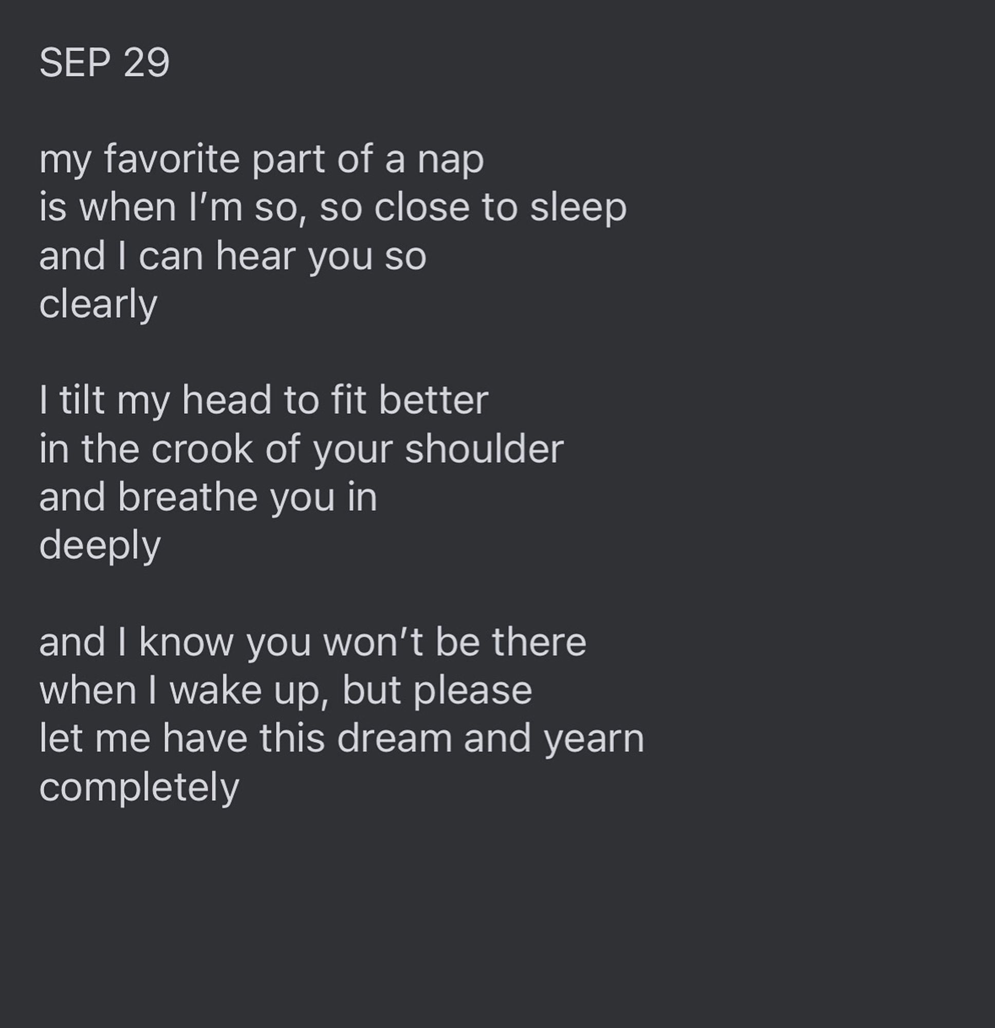 Text reads: "SEP 29

my favorite part of a nap 
is when I’m so, so close to sleep
and I can hear you so 
clearly 

I tilt my head to fit better
in the crook of your shoulder 
and breathe you in 
deeply

and I know you won’t be there
when I wake up, but please
let me have this dream and yearn
completely”