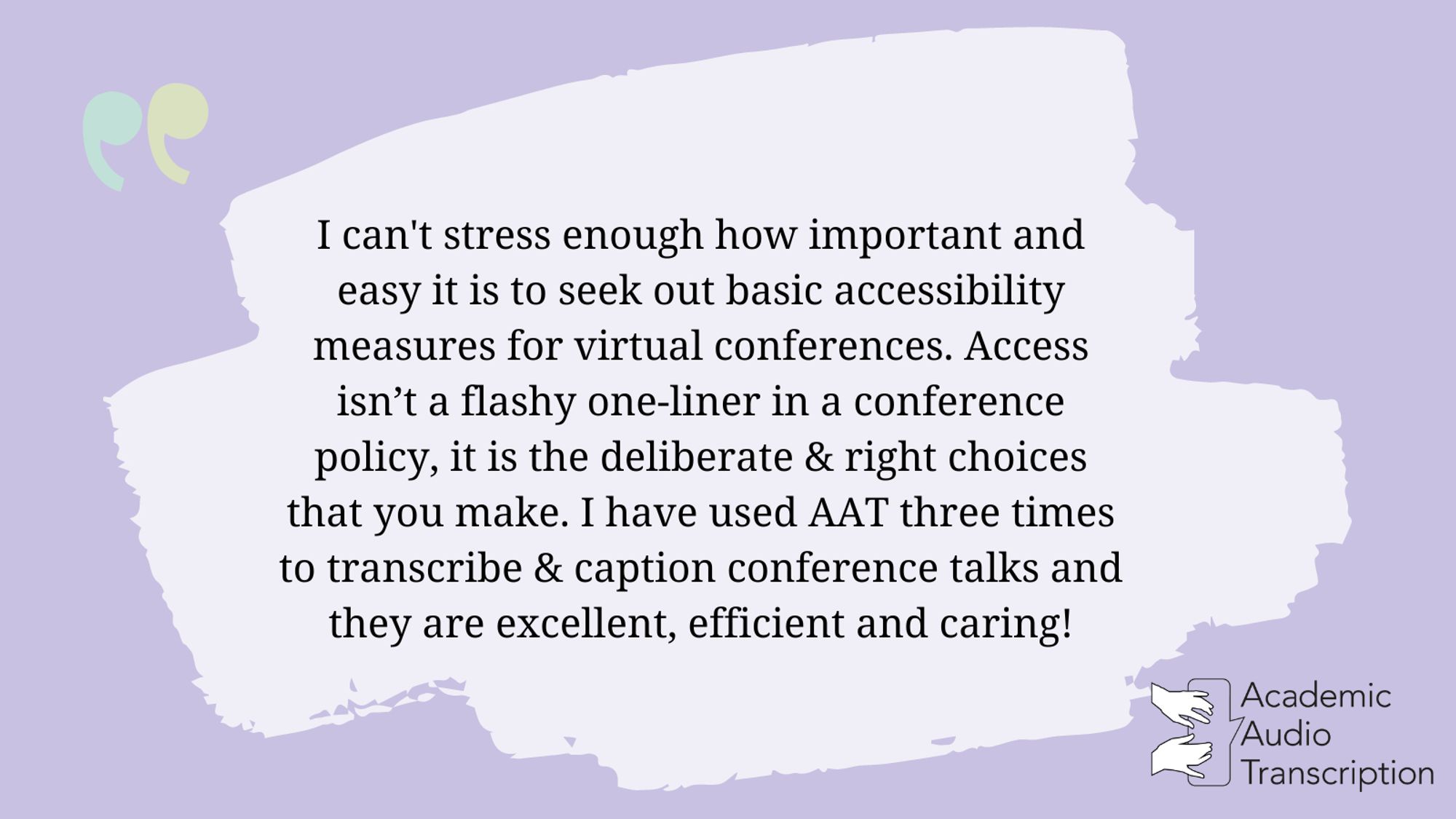 Quote: I can't stress enough how important and easy it is to seek out basic accessibility measures for virtual conferences. Access isn’t a flashy one-liner in a conference policy, it is the deliberate & right choices that you make. I have used AAT three times to transcribe & caption conference talks and they are excellent, efficient and caring!