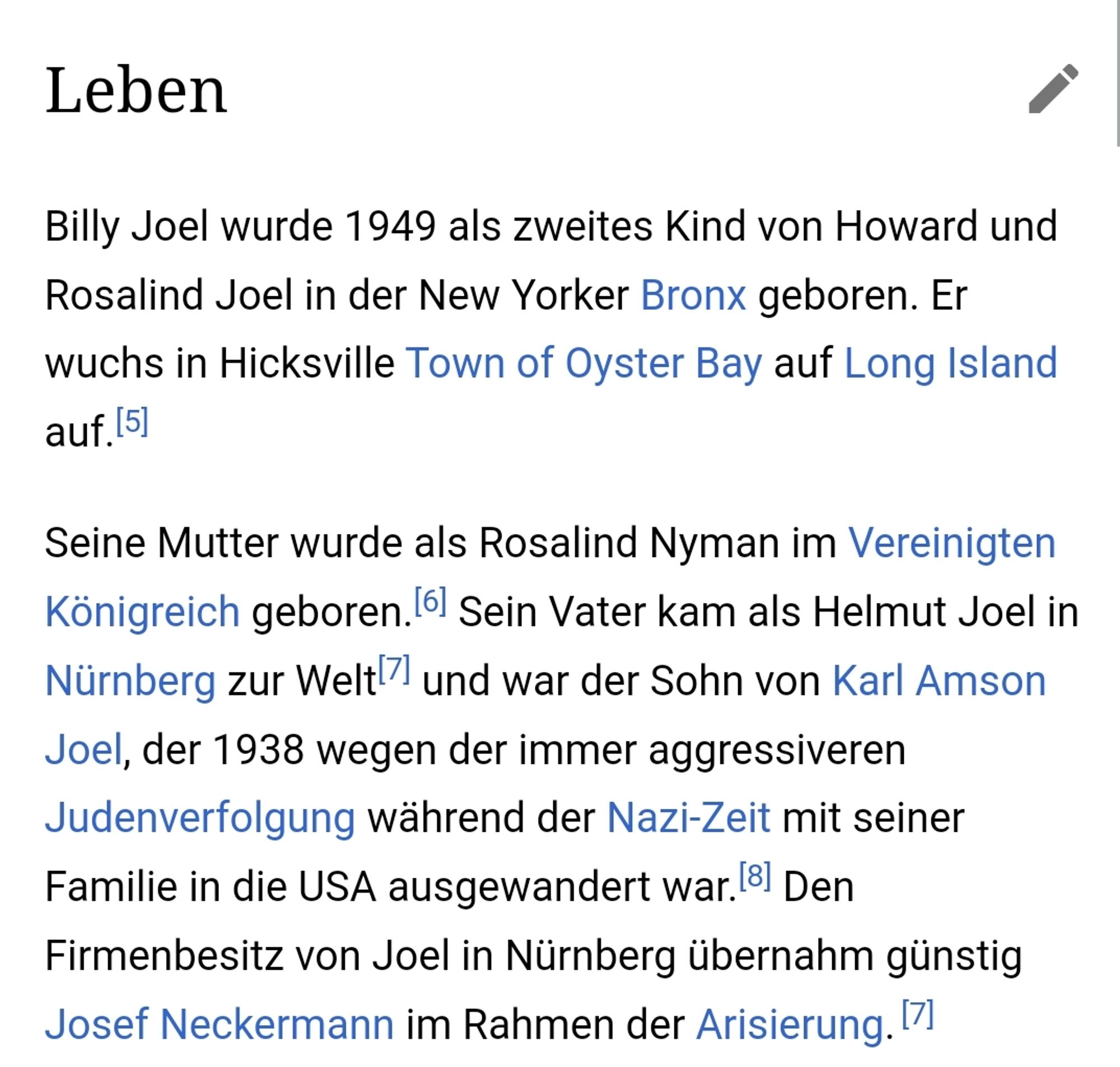 Billy Joel wurde 1949 als zweites Kind von Howard und Rosalind Joel in der New Yorker Bronx geboren. Er wuchs in Hicksville Town of Oyster Bay auf Long Island auf.

Seine Mutter wurde als Rosalind Nyman im Vereinigten Königreich geboren. Sein Vater kam als Helmut Joel in Nürnberg zur Welt und war der Sohn von Karl Amson Joel, der 1938 wegen der immer aggressiveren Judenverfolgung während der Nazi-Zeit mit seiner Familie in die USA ausgewandert war. Den Firmenbesitz von Joel in Nürnberg übernahm günstig Josef Neckermann im Rahmen der Arisierung.