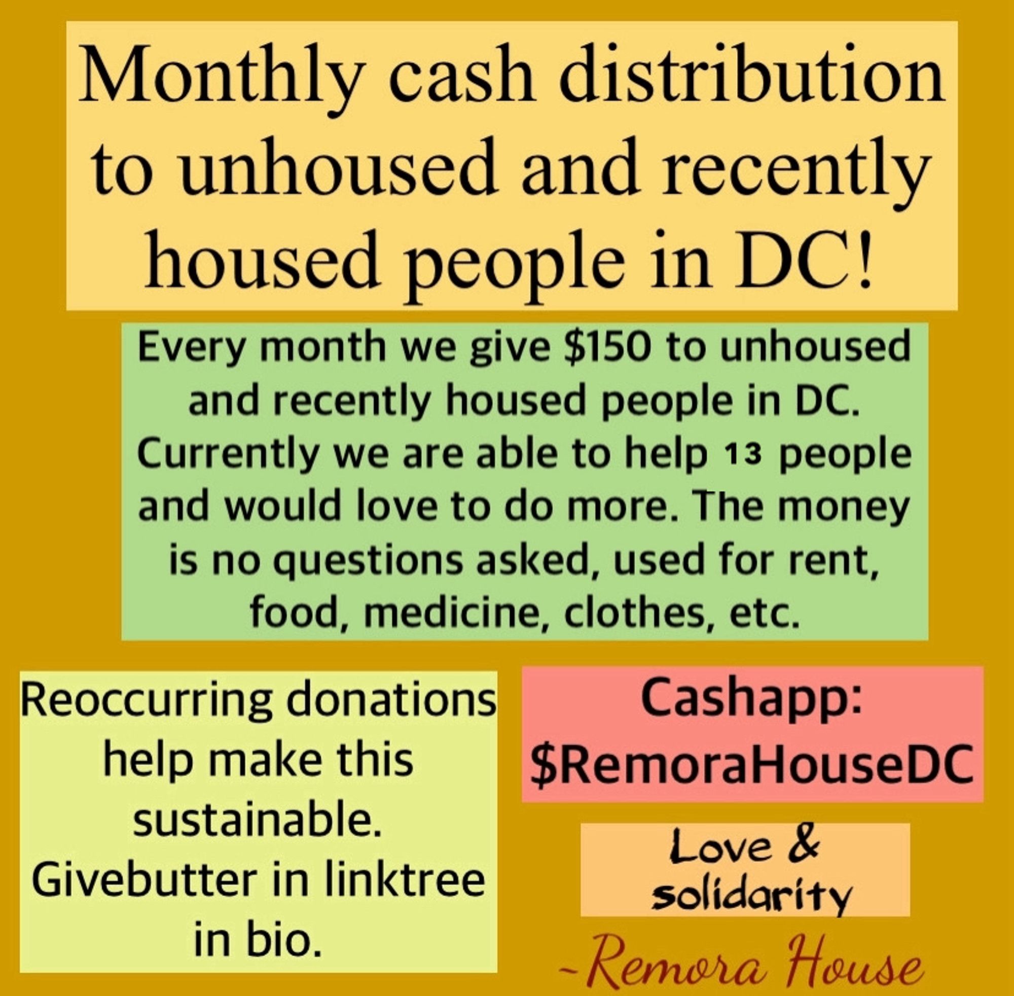 A screenshot of a flyer that says “monthly cash distribution to unhoused and recently housed people in DC. Every month we give $150 to unhoused and recently housed people in DC. Currently we are able to help 10 people and would love to do more. The money is no questions asked, used for rent, food, medicine, clothes, etc. reoccurring and one time donations on givebutter in linktree in bio. Reoccurring donations help make this sustainable. Cashap: $RemoraHouseDC Love and solidarity”