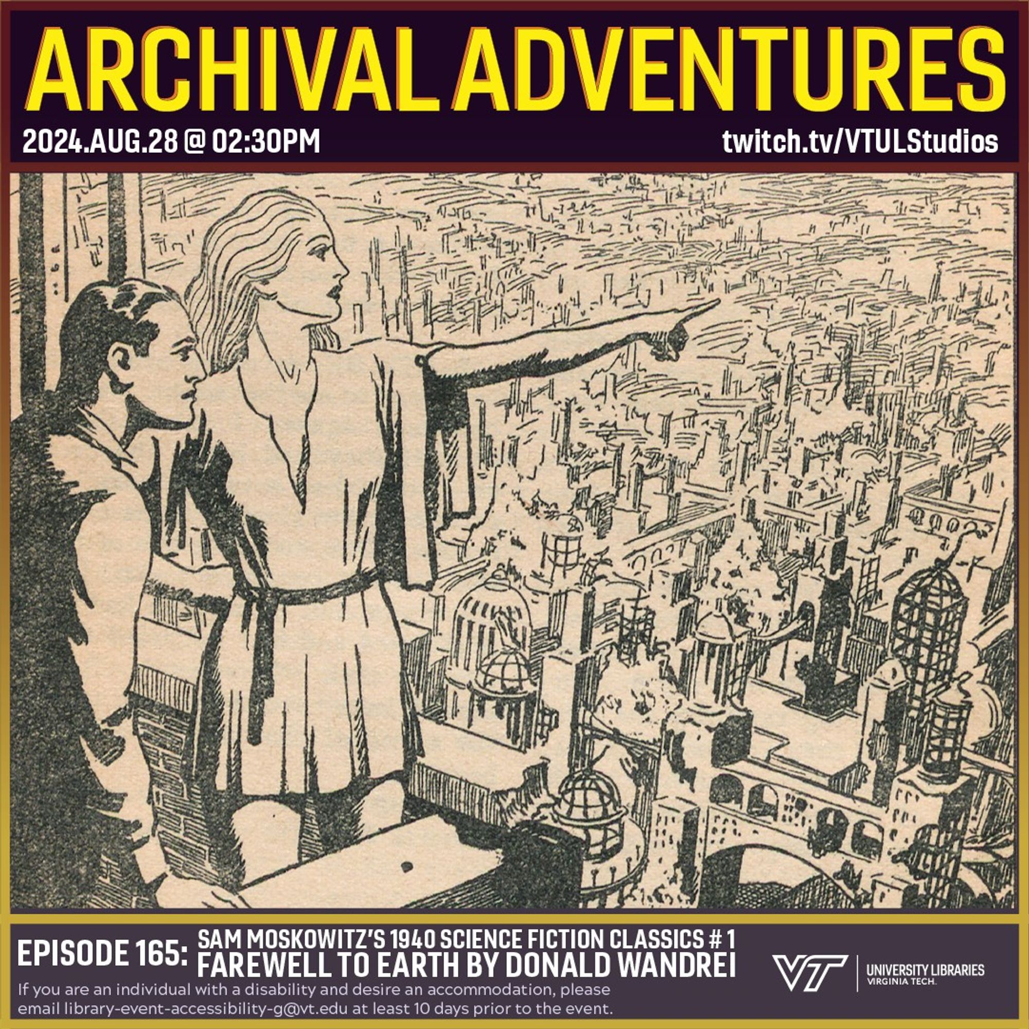 Promo for Archival Adventures Episode 165, Farewell to Earth by Donald Wandrei – Sam Moskowitz’s 1940 Classics of Science-Fiction # 1, featuring an illustration showing a man and woman on a high balcony overlooking a cityscape with cliffs in the distant background. The woman is pointing off to the right. There is a caption below which reads “The massive wall of glacier showed that the ice age was returning.” Instructions on accessibility accommodations are included at the bottom of the promo: If you are an individual with a disability and desire an accommodation, please email library-event-accessibility-g@vt.edu at least 10 days prior to the event.