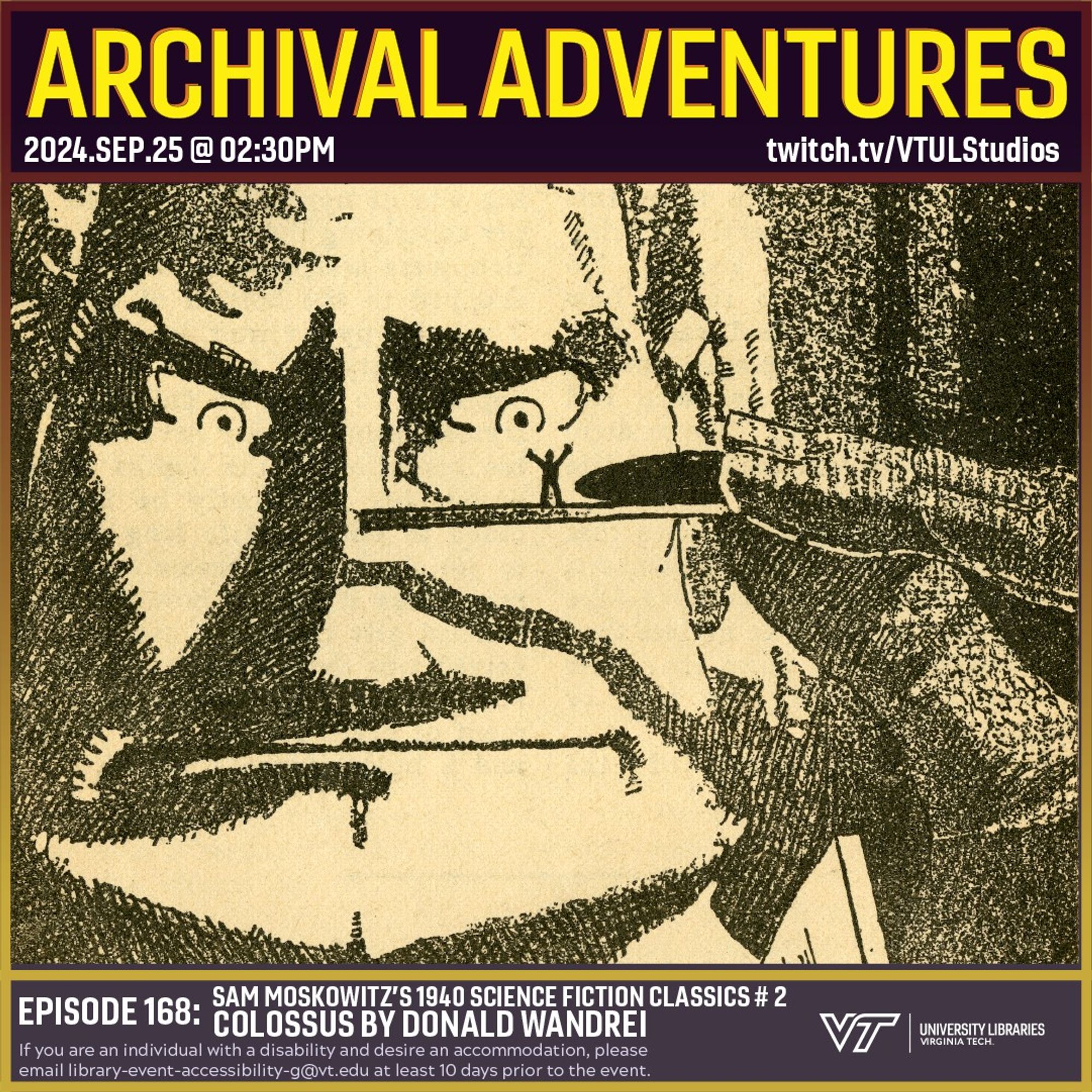 Promo for Archival Adventures Episode 168, Colossus by Donald Wandrei – Sam Moskowitz’s 1940 Classics of Science-Fiction # 2, featuring an illustration of a man holding a sample slide up to his eye level. Standing on the slide is a human figure seen in silhouette with its arms raised as if waving for attention. The top of a microscope can be seen in the foreground. There is a caption below which reads “Titan! My death will not serve you! Spare me from the knife!” Instructions on accessibility accommodations are included at the bottom of the promo: If you are an individual with a disability and desire an accommodation, please email library-event-accessibility-g@vt.edu at least 10 days prior to the event.