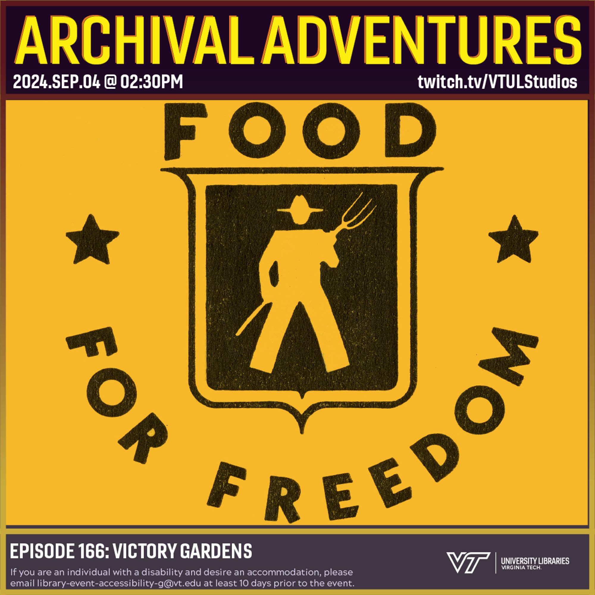 Promo for Archival Adventures Episode 166, Victory Gardens, featuring a black graphic on a yellow background. In the center is a shield shape with a silhouette of a farmer holding a pitchfork. Around the shield there is text that reads “Food for Freedom.” Instructions on accessibility accommodations are included at the bottom of the promo: If you are an individual with a disability and desire an accommodation, please email library-event-accessibility-g@vt.edu at least 10 days prior to the event.