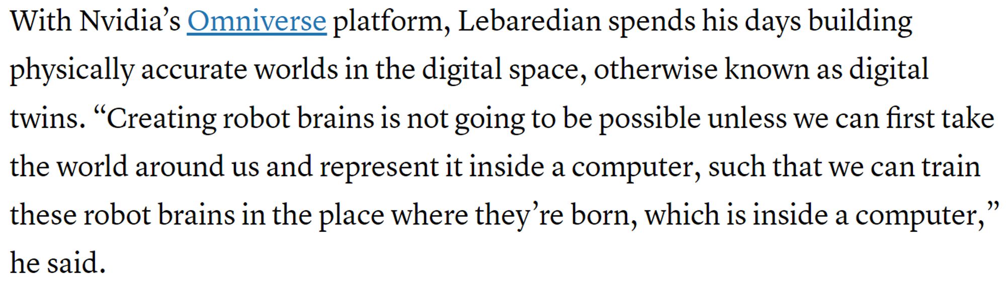 text: "With Nvidia’s Omniverse platform, Lebaredian spends his days building physically accurate worlds in the digital space, otherwise known as digital twins. “Creating robot brains is not going to be possible unless we can first take the world around us and represent it inside a computer, such that we can train these robot brains in the place where they’re born, which is inside a computer,” he said."