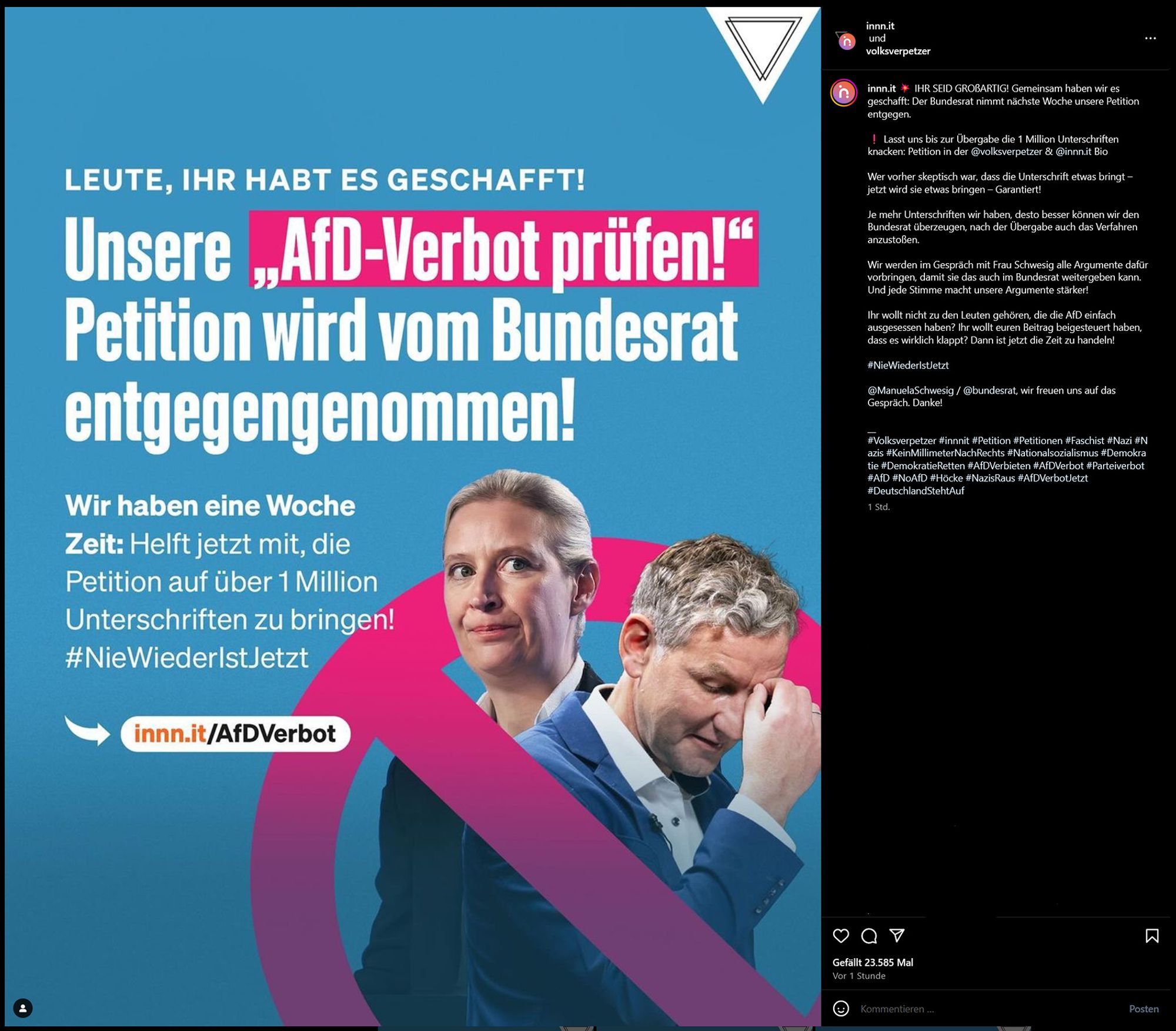 IHR SEID GROßARTIG! Gemeinsam haben wir es geschafft: Der Bundesrat nimmt nächste Woche unsere Petition entgegen.
Lasst uns bis zur Übergabe die 1 Million Unterschriften knacken: Petition in der @volksverpetzer & @innn.it Bio
Wer vorher skeptisch war, dass die Unterschrift etwas bringt – jetzt wird sie etwas bringen – Garantiert!
Je mehr Unterschriften wir haben, desto besser können wir den Bundesrat überzeugen, nach der Übergabe auch das Verfahren anzustoßen.
Wir werden im Gespräch mit Frau Schwesig alle Argumente dafür vorbringen, damit sie das auch im Bundesrat weitergeben kann. Und jede Stimme macht unsere Argumente stärker!
Ihr wollt nicht zu den Leuten gehören, die die AfD einfach ausgesessen haben? Ihr wollt euren Beitrag beigesteuert haben, dass es wirklich klappt? Dann ist jetzt die Zeit zu handeln!
#NieWiederIstJetzt
@ManuelaSchwesig / @bundesrat, wir freuen uns auf das Gespräch. Danke!
[[diverse hashtags]]