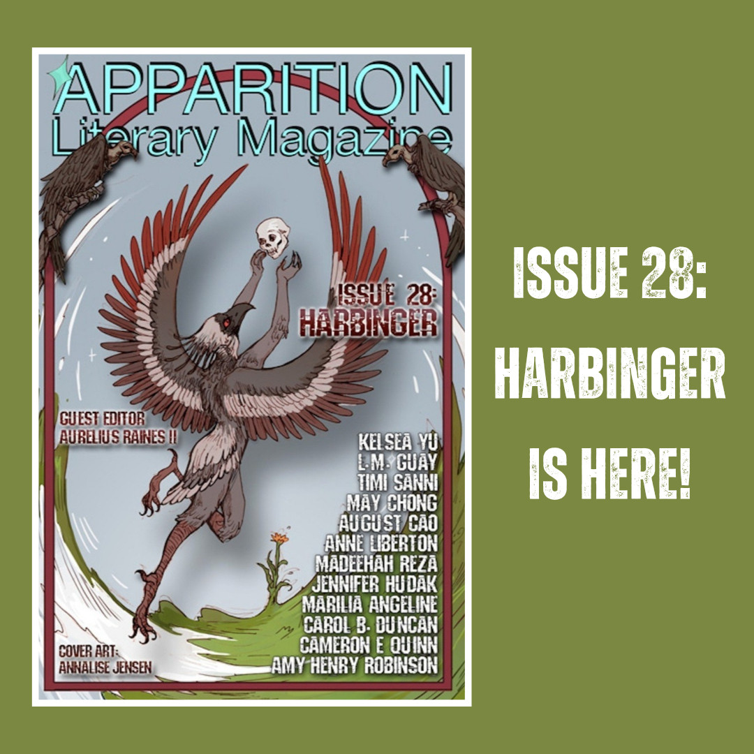 Green background. White text reads "ISSUE 28: HARBINGER IS HERE!" on the right with issue cover (art by Annalise Jensen) on the left. Cover art has a pale grey-blue sky background above a concave swirl of white snow and green grass with a single yellow flower blooming; depicts a grey-brown bird with large red-brown and grey-brown wings spread in lift-off, reaching up with human-like arms and hands to catch a human skull; and features two dark brown vultures at the top left and right. Magazine cover reads: in bright teal, APPARITION LITERARY MAGAZINE; in dark red, ISSUE 28: HARBINGER / GUEST EDITOR AURELIUS RAINES II / COVER ART: ANNALISE JENSEN; and in white, a list of contributors' names, KELSEA YU, L.M. GUAY, TIMI SANNI, MAY CHONG, AUGUST CAO, ANNE LIBERTON, MADEEHAH REZA, JENNIFER HUDAK, MARILIA ANGELINE, CAROL B. DUNCAN, CAMERON E. QUINN, AMY HENRY ROBINSON. 