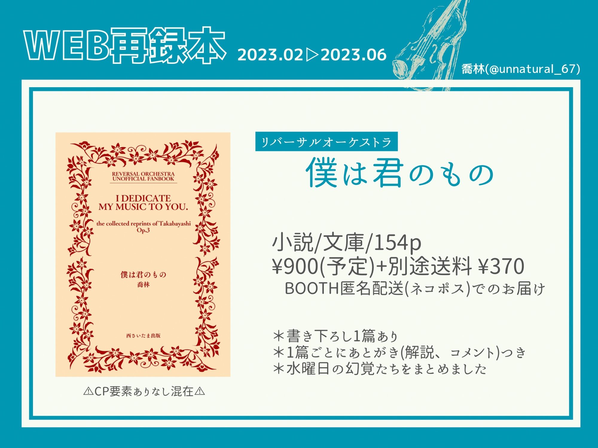 WEB再録本 2023.02▷2023.06

リバーサルオーケストラ
『僕は君のもの』

小説/文庫/154p
¥900(予定)+別途送料 ¥370
BOOTH匿名配送(ネコポス)でのお届け

＊書き下ろし1篇あり
＊1篇ごとにあとがき(解説、コメント)つき
＊水曜日の幻覚たちをまとめました

⚠︎CP要素ありなし混在⚠︎