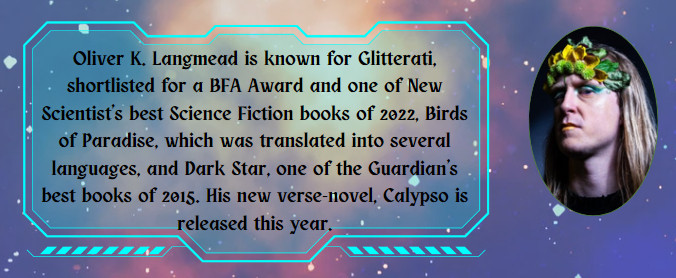 A picture of Oliver K Langmead with the text: Oliver K. Langmead is known for Glitterati, shortlisted for a BFA Award and one of New Scientist's best Science Fiction books of 2022, Birds of Paradise, which was translated into several languages, and Dark Star, one of the Guardian's best books of 2015. His new verse-novel, Calypso, is released this year.