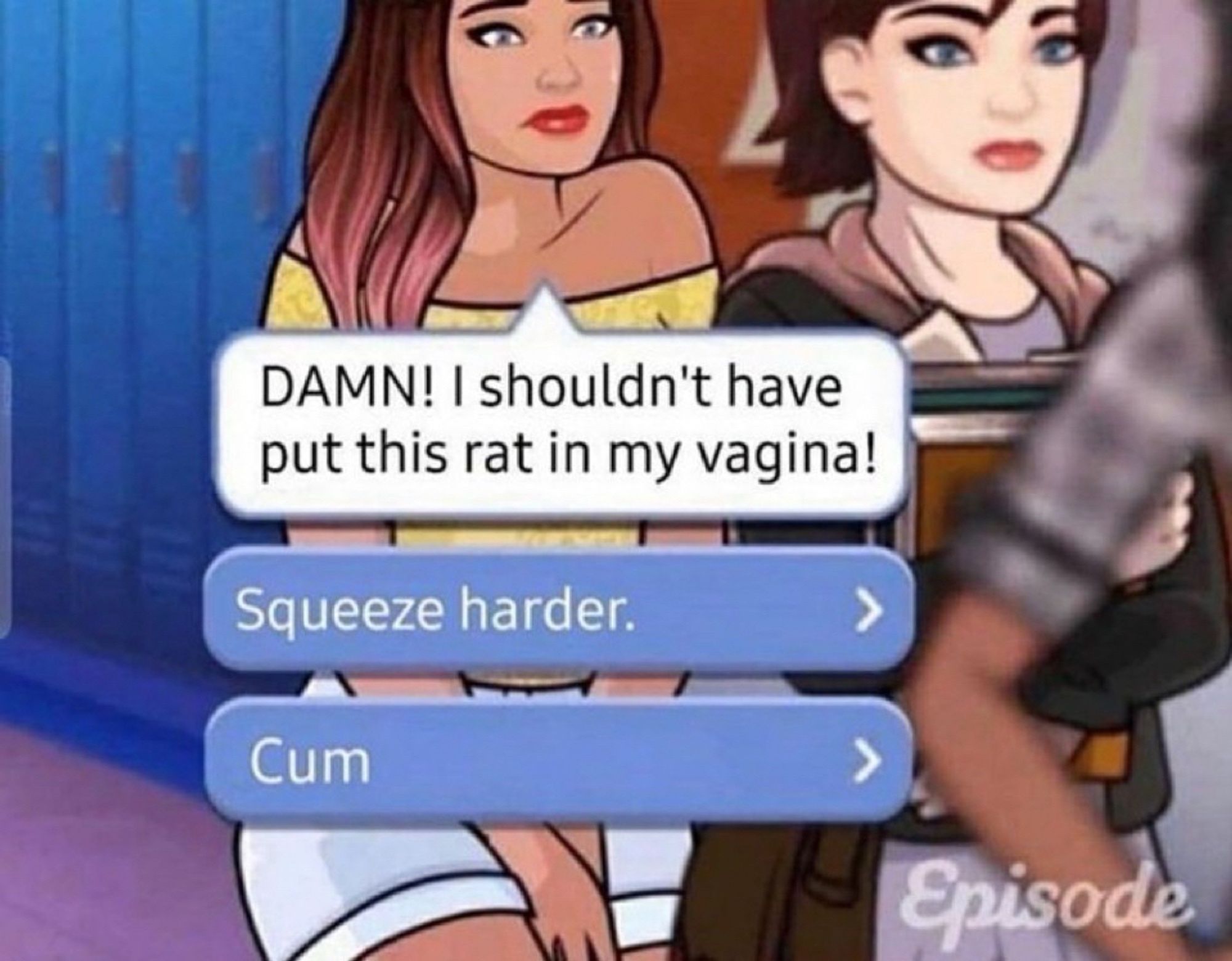 Scene from the mobile interactive story game Episode:

Woman: “DAMN! I shouldn’t have put this rat in my vagina!”

Option A: “Squeeze harder.”

Option B: “Cum”