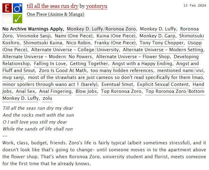 an archiveofourown screenshot for "till all the seas run dry" by user yontoryu. 

the tags read: 
#No Archive Warnings Apply #Monkey D. Luffy/Roronoa Zoro #Monkey D. Luffy #Roronoa Zoro #Vinsmoke Sanji #Nami (One Piece) #Kuina (One Piece) #Monkey D. Garp #Shimotsuki Koshiro #Shimotsuki Kuina #Nico Robin #Franky (One Piece) #Tony Tony Chopper #Usopp (One Piece) #Alternate Universe - College/University #Alternate Universe - Modern Setting #Alternate Universe - Modern: No Powers #Alternate Universe - Flower Shop #Developing Relationship #Falling In Love #Getting Together #Angst with a Happy Ending #Angst and Fluff and Smut #Zoro Is Good At Math #too many hidden references #mentioned nami/vivi #mvp sanji #most of the strawhats are just cameos so don't read specifically for them lmao #minor spoilers through wano act 1 (barely) #Eventual Smut #Explicit Sexual Content #Hand Jobs #Anal Sex #Anal Fingering #Blow Jobs #Top Roronoa Zoro #Top Roronoa Zoro/Bottom Monkey D. Luffy #zolu

the summary reads: 
Till all the seas run dry my dear
And the rocks melt with the sun
O I will love you still my dear
While the sands of life shall run
--
Work, class, budget, friends. Zoro's life is fairly typical (albeit sometimes stressful), and it doesn't look like that's going to change– until someone moves in to the apartment above the flower shop. That's when Roronoa Zoro, university student and florist, meets someone for the first time that he already knows.