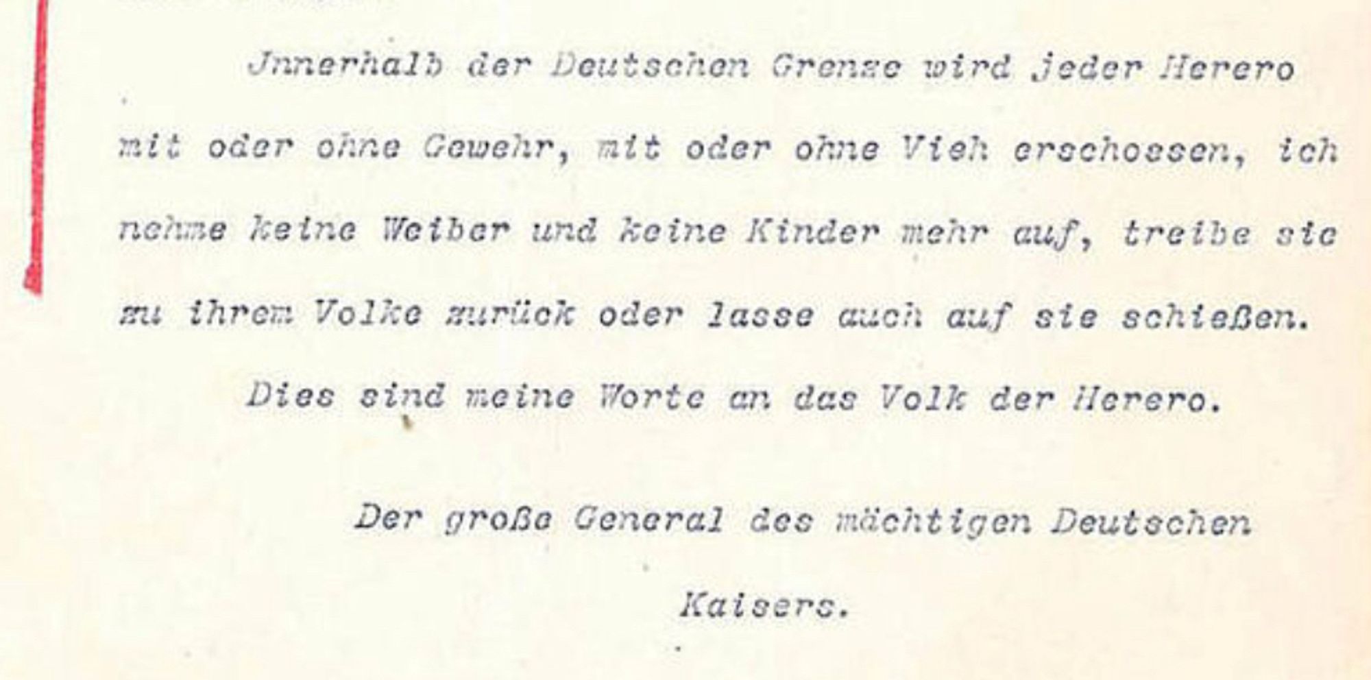 "Innerhalb der Deutschen Grenze wird jeder Herero mit oder ohne Gewehr, mit oder ohne Vieh erschossen, ich nehme keine Weiber und keine Kinder mehr auf, treibe sie zu ihrem Volke zurück oder lasse auch auf sie schießen.
Dies sind meine Worte an das Volk der Herero.
Der große General des mächtigen Deutschen
Kaisers."