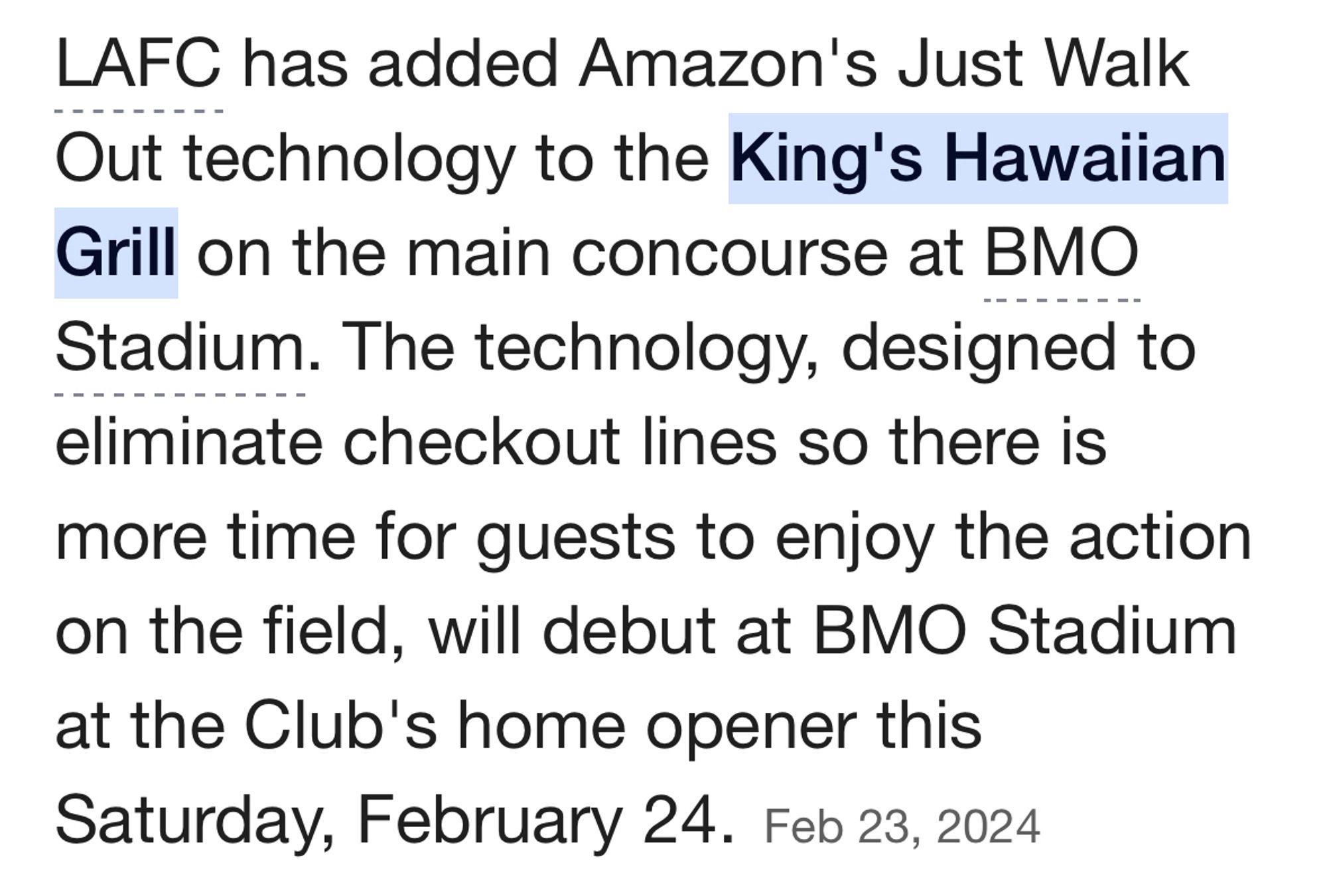 LAFC has added Amazon's Just Walk Out technology to the King's Hawaiian Grill on the main concourse at BMO
Stadium. The technology, designed to eliminate checkout lines so there is more time for guests to enjoy the action on the field, will debut at BMO Stadium at the Club's home opener this Saturday, February 24.