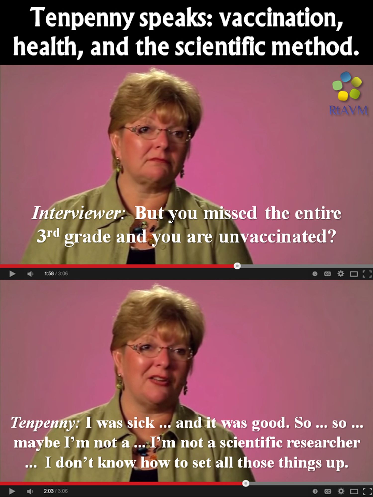 Two almost identical screenhots of Sheri Tenpenny (top pic: blank, questioning look, bottom pic: silly, lopsided smirk) in a video above each other with above both the text:
'Tenpenny speaks: vaccination, health, and the scientific method.'
Text top picture: "Interviewer (slanted): But you missed the entire 3rd grade  and you are unvaccinated?"
Text bottom pic: 'Tenpenny (slanted): I was sick ... and it was good. So ... so ... maybe I'm not a ... I'm not a scientific researcher ... i don't know how to set all those things up.'