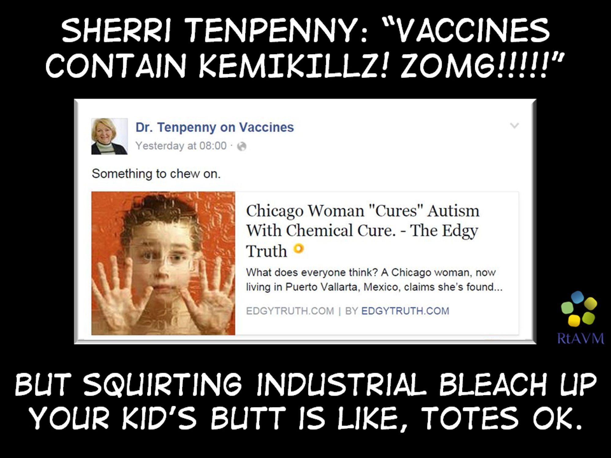 Meme containing a screenshot from Sherri Tenpenny as ' Dr Tenpenny on Vaccines on a black backgroud with above the text: ''
SHERI TENPENNY: "VACCINES CONTAIN KEKIKILL! ZOMG!!!!!", with below that the screenshot of her saying 'Something to chew on.' while reposting an article from something called 'EDGYTRUTH' with a pic of a little kid with both hands up against a glass door while looking at the camera and the headline 'Chicago Woman "Cures" Autism With Chemical Cure. - The Edgy Truth. Nokher text below the screenshot reads: 'BUT SQUIRTING INDUSTRIAL BLEACH UP YOUR KID'S BUTT IS LIKE, TOTES OK.'