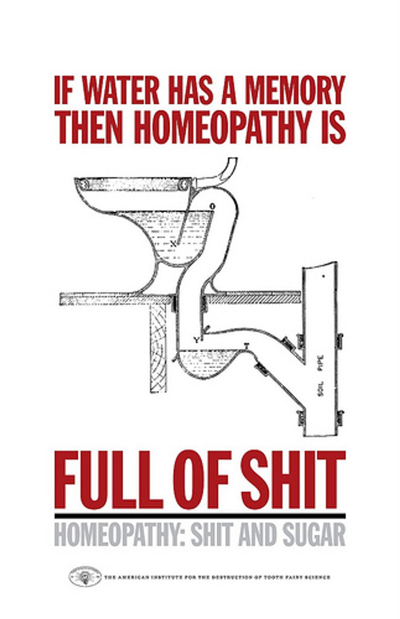 Meme depicting a technical sketch of a toiletbowl with some plumbing underneath. aBOVE THE BOWL is the text in large red letters: 'IF WATER HAS A MEMORY THEN HOMEOPATHY IS' and below in the same lettering is: 'FULL OF SHIT'. This is underlined in black and beneath that is the text in grey letters: ' HOMEOPATHY: SHIT AND SUGAR'. At the bottom is a samll logo with BESIDE IT the text in small, black letters: 'THE AMERICAN INSTITUTE FOR THE DESTRUCTION OF TOOTH FAIRY SCIENCE'.