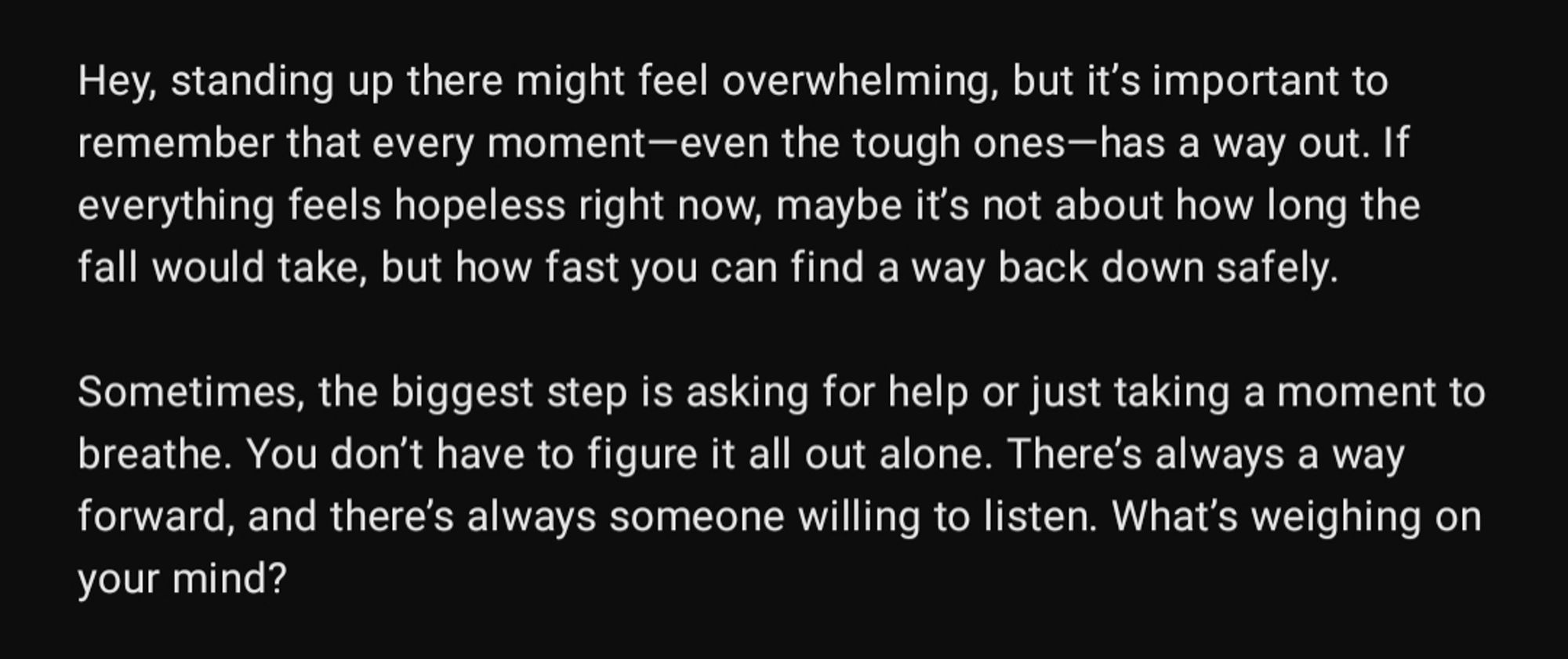 Hey, standing up there might feel overwhelming, but it’s important to remember that every moment—even the tough ones—has a way out. If everything feels hopeless right now, maybe it’s not about how long the fall would take, but how fast you can find a way back down safely.

Sometimes, the biggest step is asking for help or just taking a moment to breathe. You don’t have to figure it all out alone. There’s always a way forward, and there’s always someone willing to listen. What’s weighing on your mind?