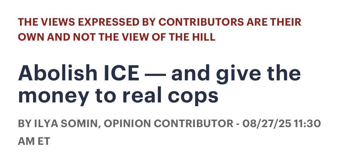 THE VIEWS EXPRESSED BY CONTRIBUTORS ARE THEIR
OWN AND NOT THE VIEW OF THE HILL Abolish ICE — and give the
money to real cops BY ILYA SOMIN, OPINION CONTRIBUTOR - 08/27/25 11:30
AM ET