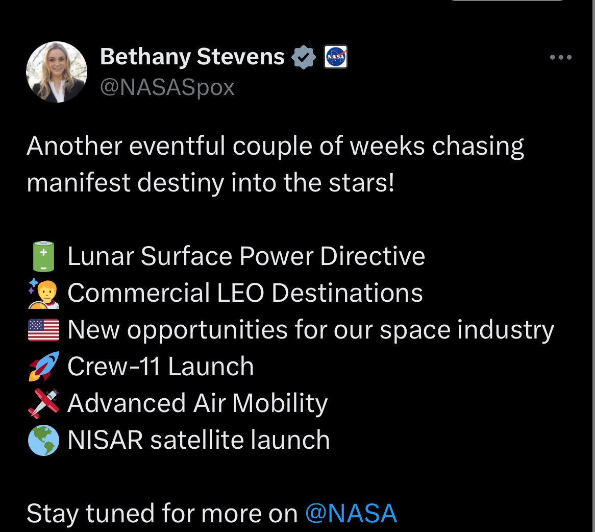 Bethany Stevens, NASA spokesperson: Another eventful couple of weeks chasing
manifest destiny into the stars!
Lunar Surface Power Directive
Commercial LEO Destinations
New opportunities for our space industry
Crew-11 Launch
• Advanced Air Mobility
NISAR satellite launch
Stay tuned for more on @NASA