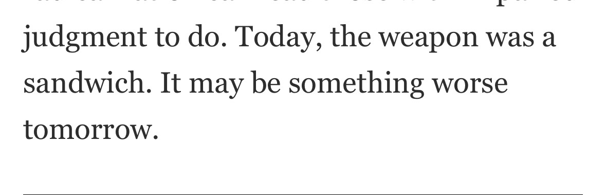 Today, the weapon was a sandwich. It may be something worse tomorrow.

If you must: Noah Rothman from NRO https://www.nationalreview.com/corner/the-search-for-meaning-in-throwing-sandwiches-at-law-enforcement/