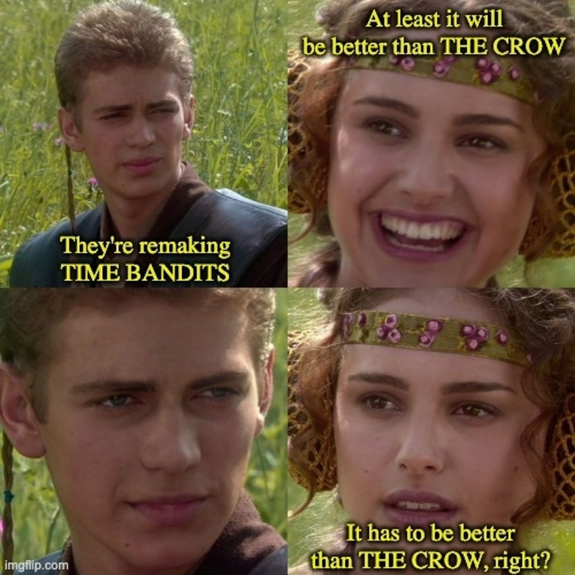 Anakin and Padme, 4-panel meme.
Panel 1, Anakin: They're remaking TIME BANDITS
Panel 2, Padme: At least it will be better than THE CROW
Panel 4, Padme: It has to be better than THE CROW, right?