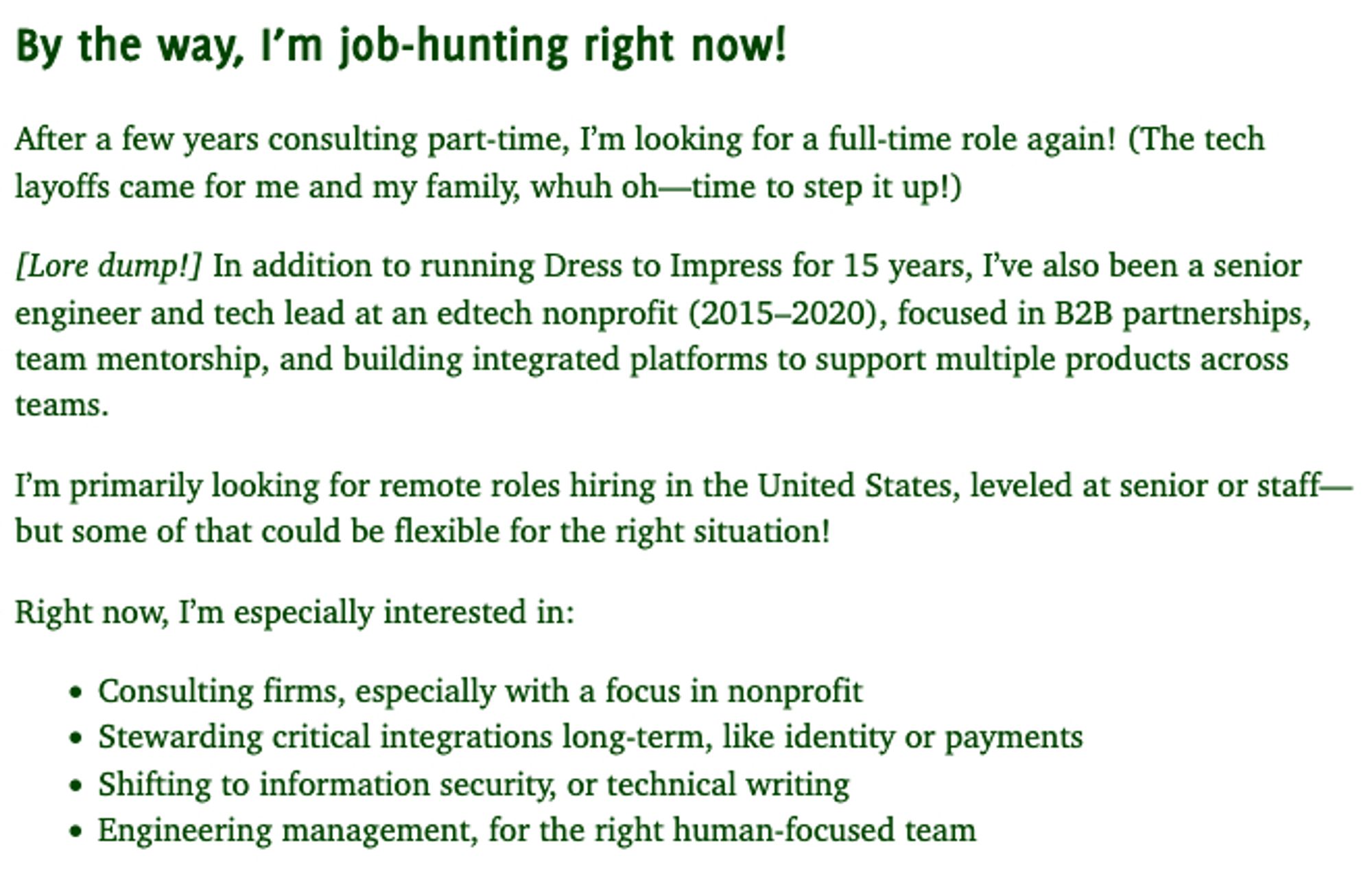 Screenshot of text. "By the way, I'm job-hunting now! After a few years consulting part-time, I'm looking for a full-time role again! (The tech layoffs came for me and my family, whuh oh - time to step it up!) [Lore dump!] In addition to running Dress to Impress for 15 years, I've also been a senior engineer and tech lead at an edtech nonprofit (2015-2020), focused in B2B partnerships, team mentorship, and building integrated platforms to support multiple products across teams. I'm primarily looking for remote roles hiring in the United States, leveled at senior of staff - but some of that could be flexible for the right situation! Right now, I'm especially interested in: consulting firms, especially with a focus in nonprofit; stewarding critical integrations long-term, like identity or payments; shifting to information security, or technical writing; Engineering management, for the right human-focused team"