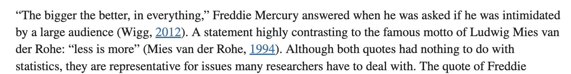 Screen grab of part of a paragraph from the article referenced in the post that reads: "The bigger the better, in everything,” Freddie Mercury answered when he was asked if he was intimidated by a large audience (Wigg, 2012). A statement highly contrasting to the famous motto of Ludwig Mies van der Rohe: “less is more” (Mies van der Rohe, 1994). Although both quotes had nothing to do with statistics, they are representative for issues many researchers have to deal with. The quote of Freddie..."