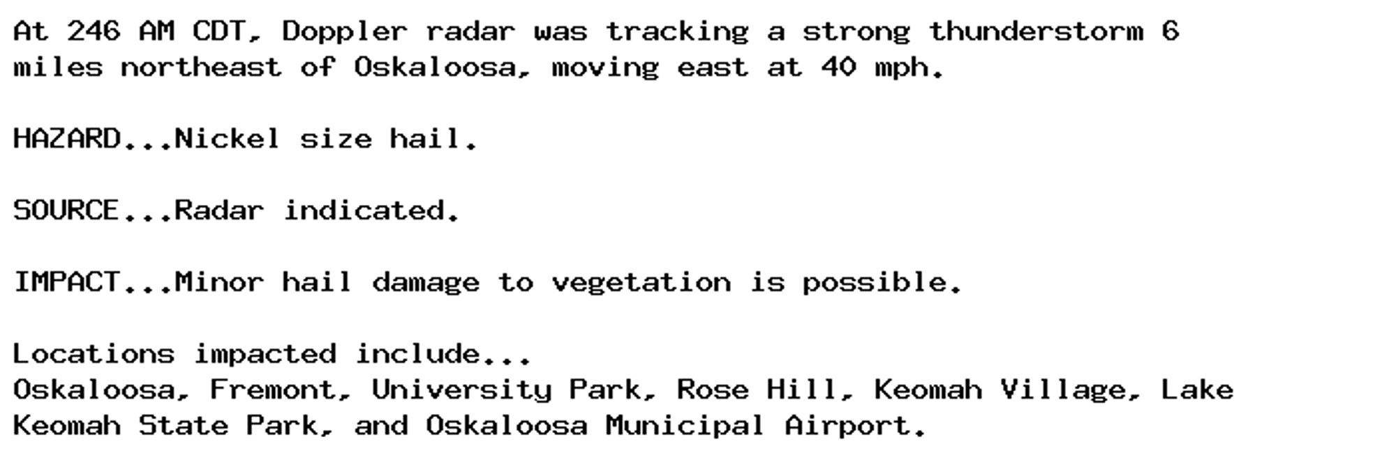 At 246 AM CDT, Doppler radar was tracking a strong thunderstorm 6
miles northeast of Oskaloosa, moving east at 40 mph.

HAZARD...Nickel size hail.

SOURCE...Radar indicated.

IMPACT...Minor hail damage to vegetation is possible.

Locations impacted include...
Oskaloosa, Fremont, University Park, Rose Hill, Keomah Village, Lake
Keomah State Park, and Oskaloosa Municipal Airport.