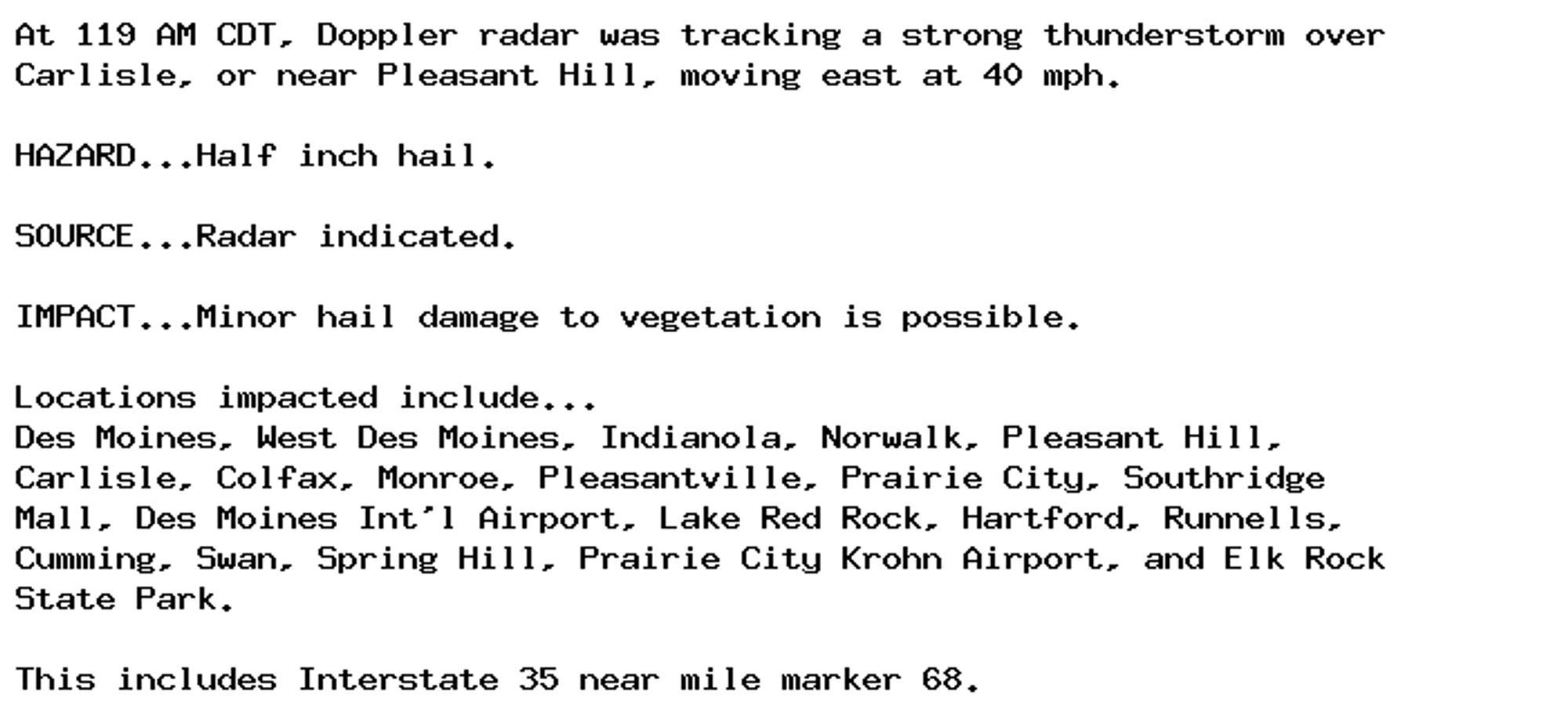 At 119 AM CDT, Doppler radar was tracking a strong thunderstorm over
Carlisle, or near Pleasant Hill, moving east at 40 mph.

HAZARD...Half inch hail.

SOURCE...Radar indicated.

IMPACT...Minor hail damage to vegetation is possible.

Locations impacted include...
Des Moines, West Des Moines, Indianola, Norwalk, Pleasant Hill,
Carlisle, Colfax, Monroe, Pleasantville, Prairie City, Southridge
Mall, Des Moines Int'l Airport, Lake Red Rock, Hartford, Runnells,
Cumming, Swan, Spring Hill, Prairie City Krohn Airport, and Elk Rock
State Park.

This includes Interstate 35 near mile marker 68.