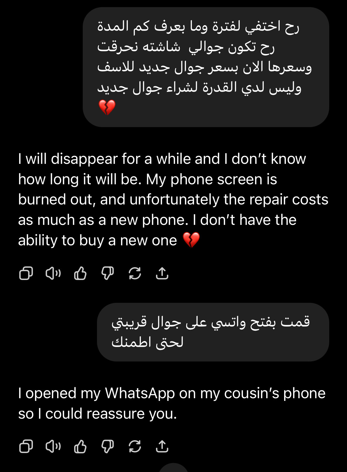 ChatGPT translation screenshot 

رح اختفي لفترة وما بعرف كم المدة رح تكون جوالي شاشته نحرقت
وسعرها الان بسعر جوال جديد للاسف وليس لدي القدرة لشراء جوال جديد
I will disappear for a while and I don't know how long it will be. My phone screen is burned out, and unfortunately the repair costs as much as a new phone. I don't have the ability to buy a new one
قمت بفتح واتسي على جوال قريبتي
لحتى اطمنك
I opened my WhatsApp on my cousin's phone so I could reassure you.