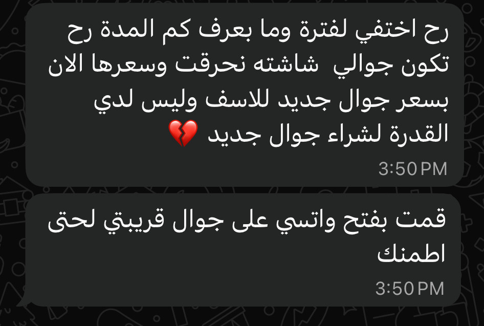 رح اختفي لفترة وما بعرف كم المدة رح تكون جوالي شاشته نحرقت وسعرها الان بسعر جوال جديد للاسف وليس لدي القدرة لشراء جوال جديد
3:50 PM
قمت بفتح واتسي على جوال قريبتي لحتى
اطمنك
3:50 PM