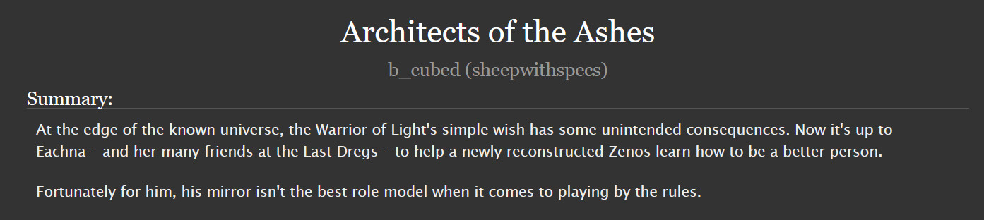 Fanfiction: Architect of the Ashes
Final Fantasy 14
Summary: At the edge of the known universe, the Warrior of Light's simple wish has some unintended consequences. Now it's up to Eachna--and her many friends at the Last Dregs--to help a newly reconstructed Zenos learn how to be a better person. Fortunately for him, his mirror isn't the best role model when it comes to playing by the rules.
