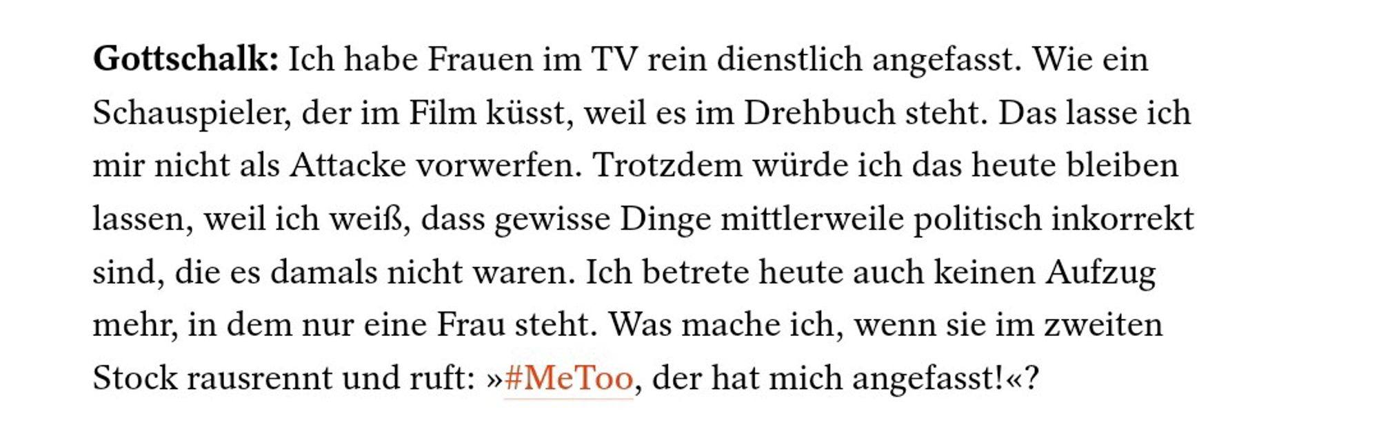 Gottschalk: Ich habe Frauen im TV rein dienstlich angefasst. Wie ein Schauspieler, der im Film küsst, weil es im Drehbuch steht. Das lasse ich mir nicht als Attacke vorwerfen. Trotzdem würde ich das heute bleiben lassen, weil ich weiß, dass gewisse Dinge mittlerweile politisch inkorrekt sind, die es damals nicht waren. Ich betrete heute auch keinen Aufzug mehr, in dem nur eine Frau steht. Was mache ich, wenn sie im zweiten Stock rausrennt und ruft: >>#MeToo, der hat mich angefasst!<<?