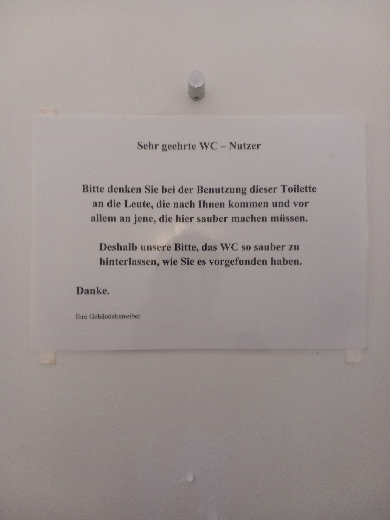 Aushang:
Sehr geehrte WC - Nutzer

Bitte denken Sie bei der Benutzung dieser Toilette an die Leute, die nach Ihnen kommen und vor allem an jene, die hier sauber machen müssen.

Deshalb unsere Bitte, das WC so sauber zu hinterlassen, wie Sie es vorgefunden haben.

Danke.

Ihre Gebäudebetreiber