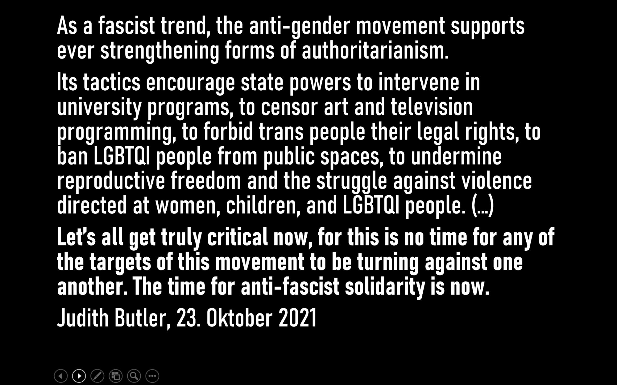 As a fascist trend, the anti-gender movement supports ever strengthening forms of authoritarianism. 
Its tactics encourage state powers to intervene in university programs, to censor art and television programming, to forbid trans people their legal rights, to ban LGBTQI people from public spaces, to undermine reproductive freedom and the struggle against violence directed at women, children, and LGBTQI people. (…)
Let’s all get truly critical now, for this is no time for any of the targets of this movement to be turning against one another. The time for anti-fascist solidarity is now.
Judith Butler, 23. Oktober 2021