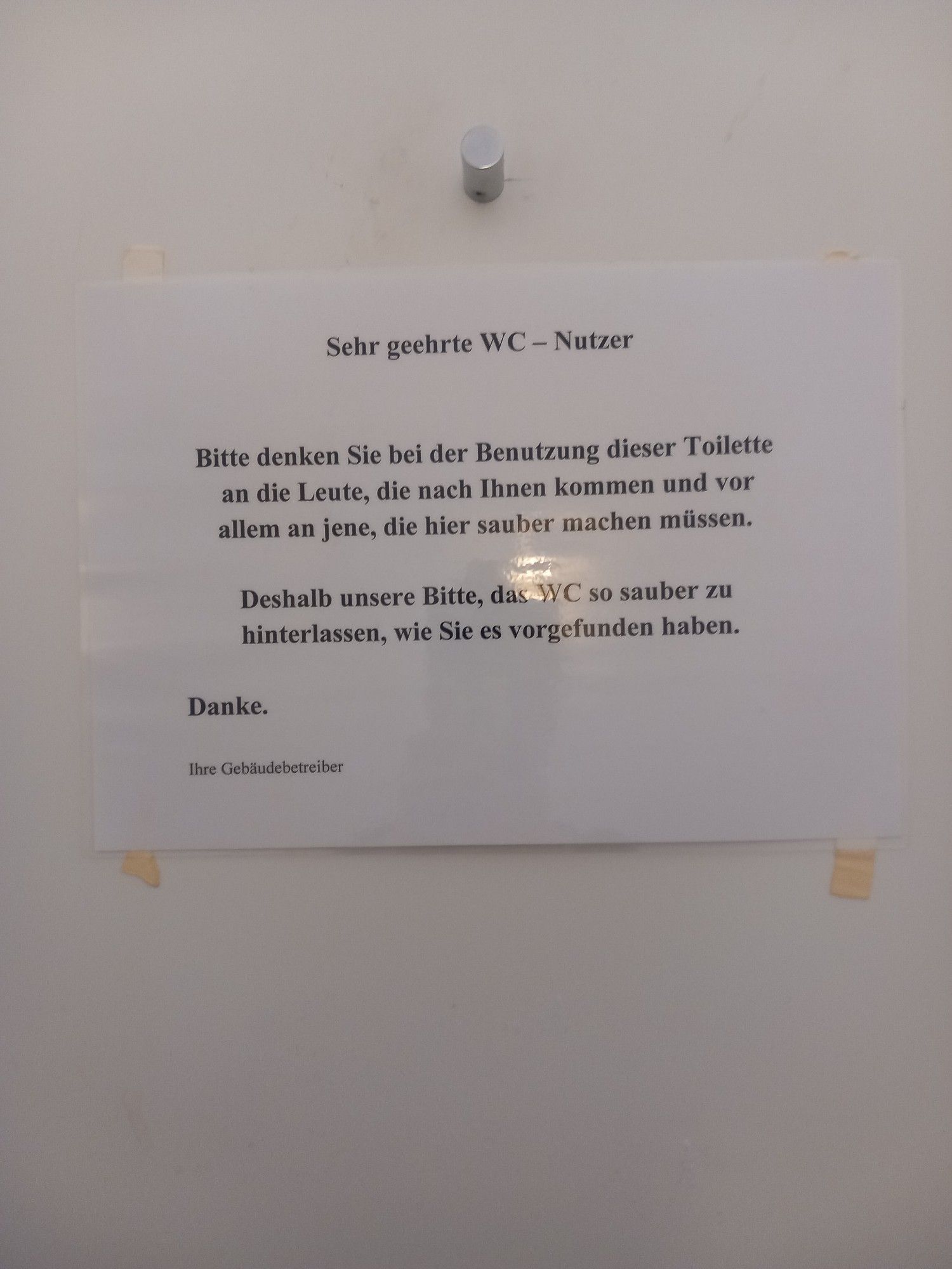 Aushang:
Sehr geehrte WC - Nutzer

Bitte denken Sie bei der Benutzung dieser Toilette an die Leute, die nach Ihnen kommen und vor allem an jene, die hier sauber machen müssen.

Deshalb unsere Bitte, das WC so sauber zu hinterlassen, wie Sie es vorgefunden haben.

Danke.

Ihre Gebäudebetreiber