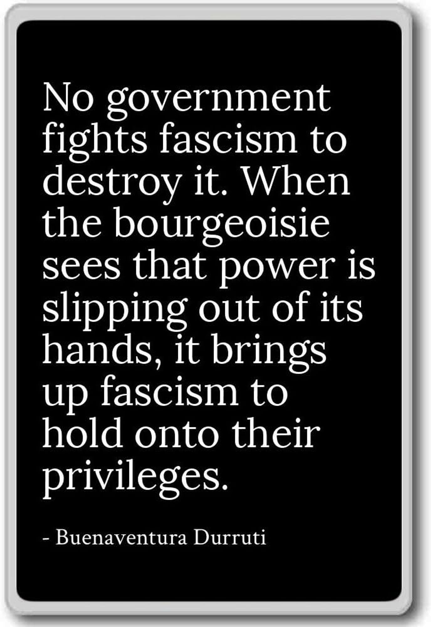 No government fights fascism to destroy it.  When the bourgeoisie sees that power is slipping from its hands, it raises fascism to maintain its privileges.  - Buenaventura Durruti