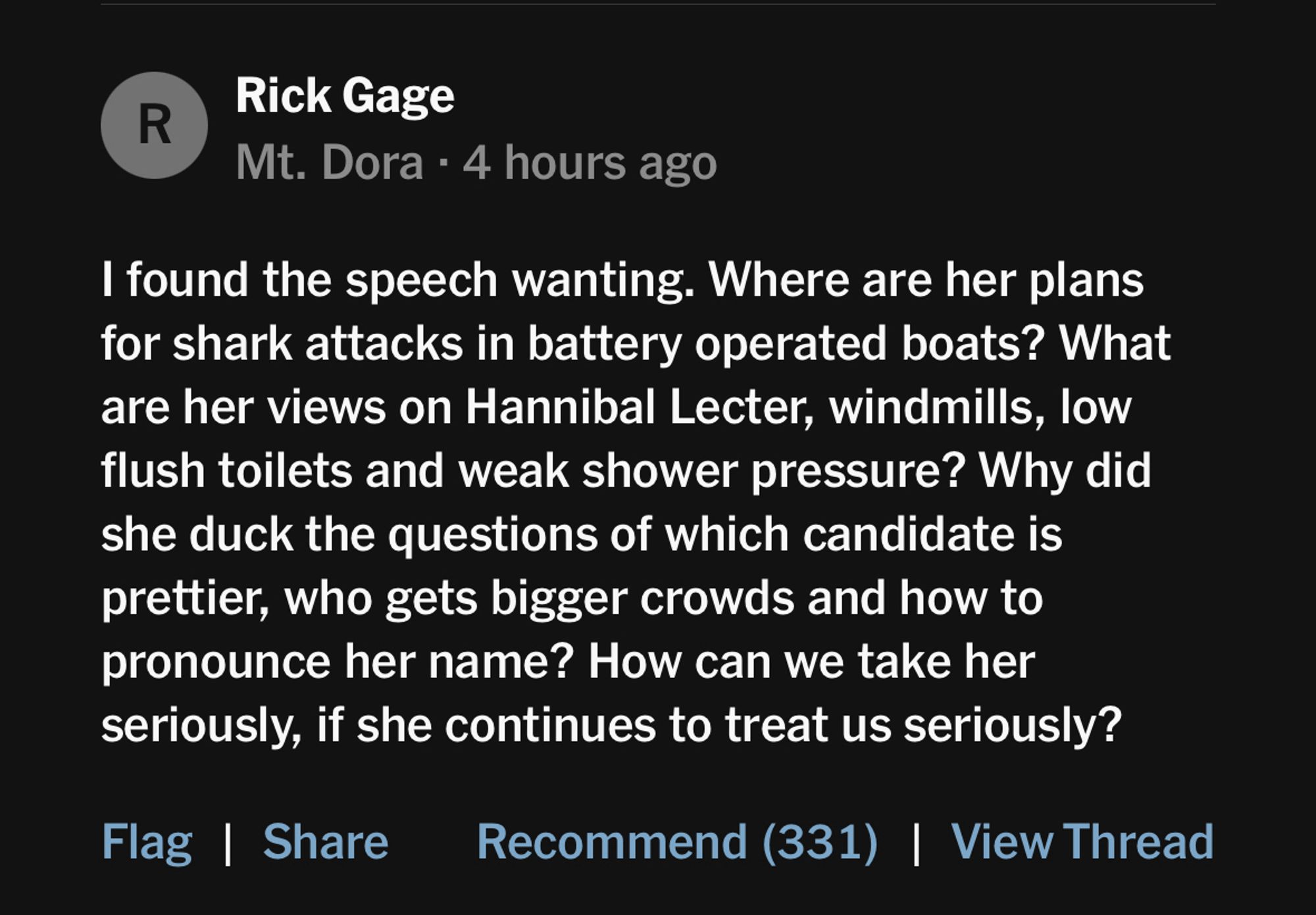 “I found the speech wanting. Where are her plans for shark attacks in battery operated boats? What are her views on Hannibal Lecter, windmills, low flush toilets and weak shower pressure? Why did she duck the questions of which candidate is prettier, who gets bigger crowds and how to pronounce her name? How can we take her seriously, if she continues to treat us seriously?”