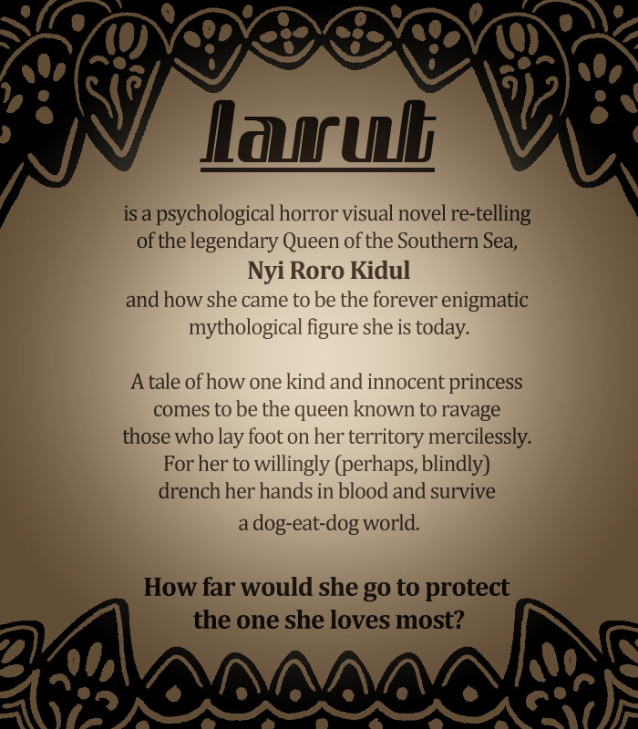 larut is a psychological horror visual novel retelling or the legendary Queen of the Southern Sea, Nyi Roro Kidul, and how she came to be the forever enigmatic mythological figure she is today. A tale of how one kind and innocent princess comes to be the queen known to ravage those who lay foot on her territory mercillessly. For her to willingly (perhaps, blindly) drench her hands in blood and survive a dog eat dog world. 
How far would she go to protect the one she loves most?