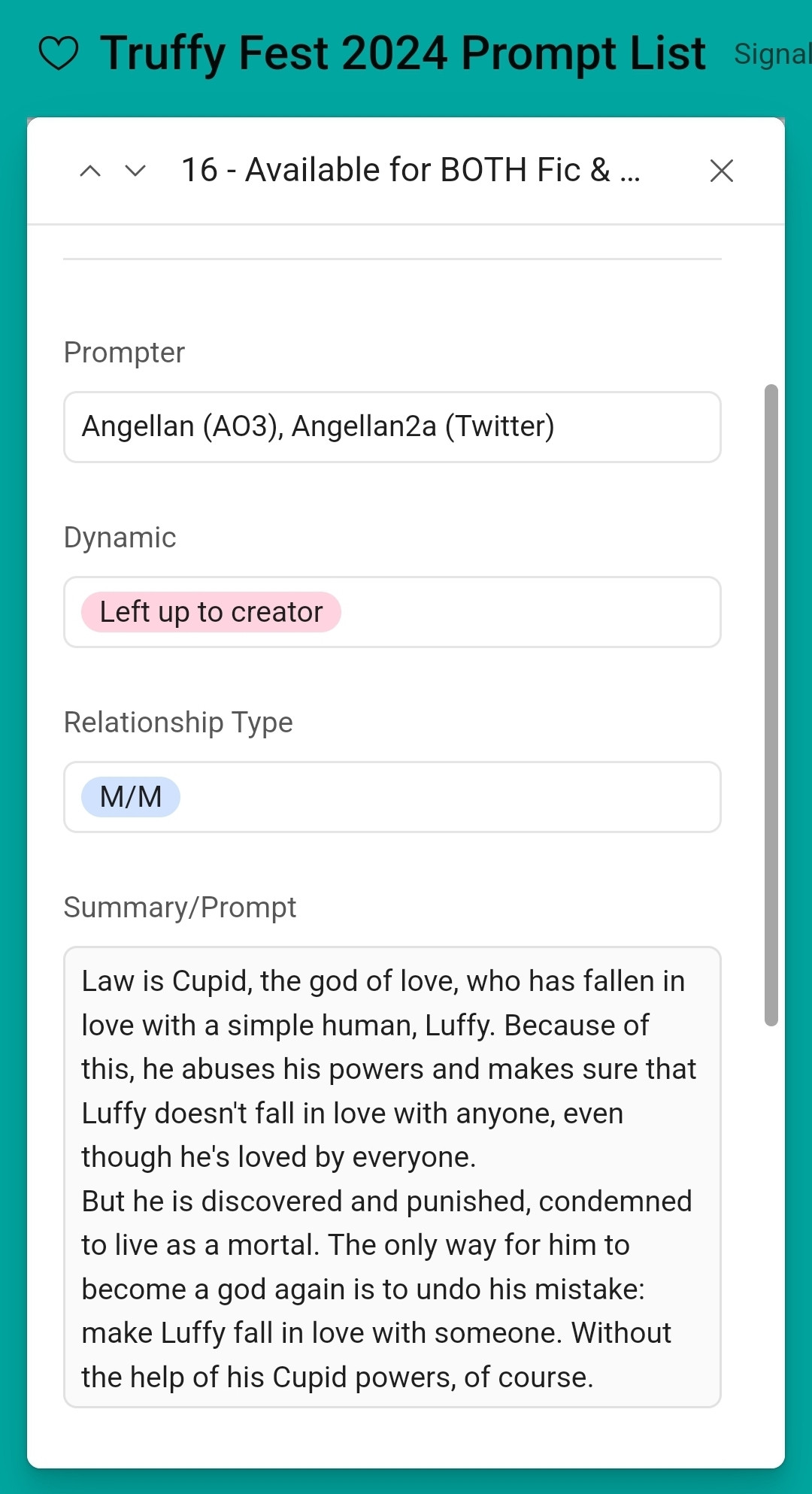 16 - Available for BOTH Fic & Art
Prompter: Angellan (AO3), Angellan2a (Twitter)

Dynamic: Left up to creator
Relationship Type: M/M
Summary/Prompt:
Law is Cupid, the god of love, who has fallen in love with a simple human, Luffy. Because of this, he abuses his powers and makes sure that Luffy doesn't fall in love with anyone, even though he's loved by everyone.
But he is discovered and punished, condemned to live as a mortal. The only way for him to become a god again is to undo his mistake: make Luffy fall in love with someone. Without the help of his Cupid powers, of course.