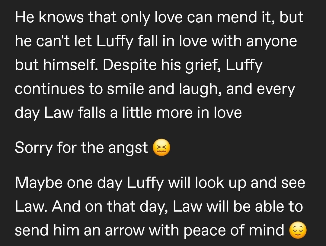 He knows that only love can mend it, but he can't let Luffy fall in love with anyone but himself. Despite his grief, Luffy continues to smile and laugh, and every day Law falls a little more in love

Sorry for the angst 😖

Maybe one day Luffy will look up and see Law. And on that day, Law will be able to send him an arrow with peace of mind 😌