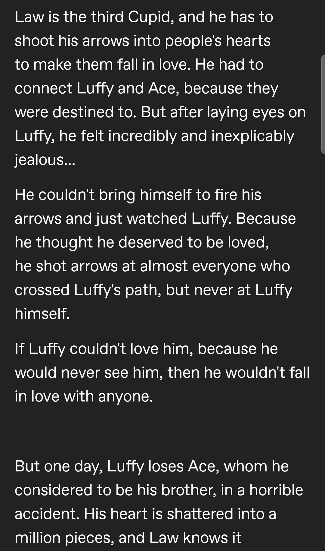 Law is the third Cupid, and he has to shoot his arrows into people's hearts to make them fall in love. He had to connect Luffy and Ace, because they were destined to. But after laying eyes on Luffy, he felt incredibly and inexplicably jealous...

He couldn't bring himself to fire his arrows and just watched Luffy. Because he thought he deserved to be loved, he shot arrows at almost everyone who crossed Luffy's path, but never at Luffy himself.

If Luffy couldn't love him, because he would never see him, then he wouldn't fall in love with anyone. 

But one day, Luffy loses Ace, whom he considered to be his brother, in a horrible accident. His heart is shattered into a million pieces, and Law knows it