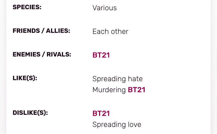 SPECIES:
Various
FRIENDS / ALLIES:
Each other
ENEMIES / RIVALS:
BT21
LIKE(S):
Spreading hate
Murdering BT21
DISLIKE(S):
BT21
Spreading love