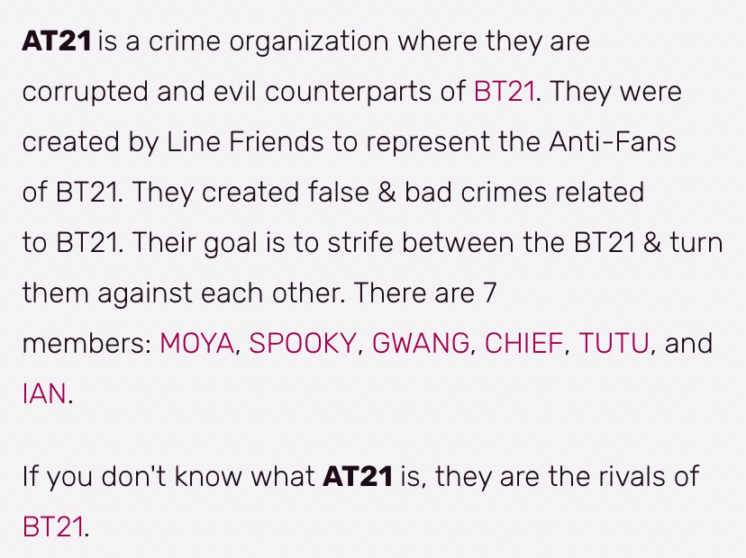 AT21 is a crime organization where they are corrupted and evil counterparts of BT21. They were created by Line Friends to represent the Anti-Fans of B21. They created false & bad crimes related to BT21. Their goal is to strife between the BT21 & turn them against each other. There are 7 members: MOYA, SPOOKY, GWANG, CHIEF, TUTU, and IAN.
If you don't know what AT21 is, they are the rivals of
ВТ21.